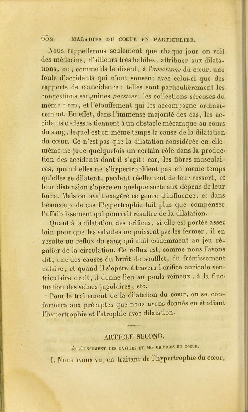 Nous rappellerons seulement que chaque jour on voit des médecins, d’ailleurs très habiles , attribuer aux dilata- tions, ou, comme ils le disent, à Y anévrisme du cœur, une foule d’accidents qui n’ont souvent avec celui-ci que des rapports de coïncidence : telles sont particulièrement les congestions sanguines passives, les collections séreuses du même nom, et l’étouffement qui les accompagne ordinai- rement. En effet, dans l’immense majorité des cas, les ac- cidents ci-dessus tiennent à un obstacle mécanique au cours du sang, lequel est en même temps la cause de la dilatation du cœur. Ce n’est pas que la dilatation considérée en elle- même ne joue quelquefois un certain rôle dans la produc- tion des accidents dont il s’agit : car, les fibres musculai- res, quand elles ne s’hypertrophient pas en même temps qu’elles se dilatent, perdent réellement de leur ressort, et leur distension s’opère en quelque sorte aux dépens de leur force. Mais on avait exagéré ce genre d’influence, et dans beaucoup de cas l’hypertrophie fait plus que compenser l’affaiblissement qui pourrait résulter de la dilatation. Quant à la dilatation des orifices, si elle est portée assez loin pour que les valvules ne puissent pas les fermer, il en résulte un reflux du sang qui nuit évidemment au jeu ré- gulier de la circulation. Ce reflux est, comme nous l’avons dit, une des causes du bruit de soufflet, du frémissement cataire , et quand il s’opère à travers l’orifice auriculo-ven- Iriculaire droit, il donne lieu au pouls veineux, a la fluc- tuation des veines jugulaires, etc. Pour le traitement de la ddatation du cœur, on se con- formera aux préceptes que nous avons donnés en etudiant l’hypertrophie et l’atrophie avec dilatation. ARTICLE SECOND. RÉTRÉCISSEMENT UES CAVITÉS ET DES ORIFICES DU COEUR. I, Nous avons vu, en traitant de 1 hypertrophie du cœui,