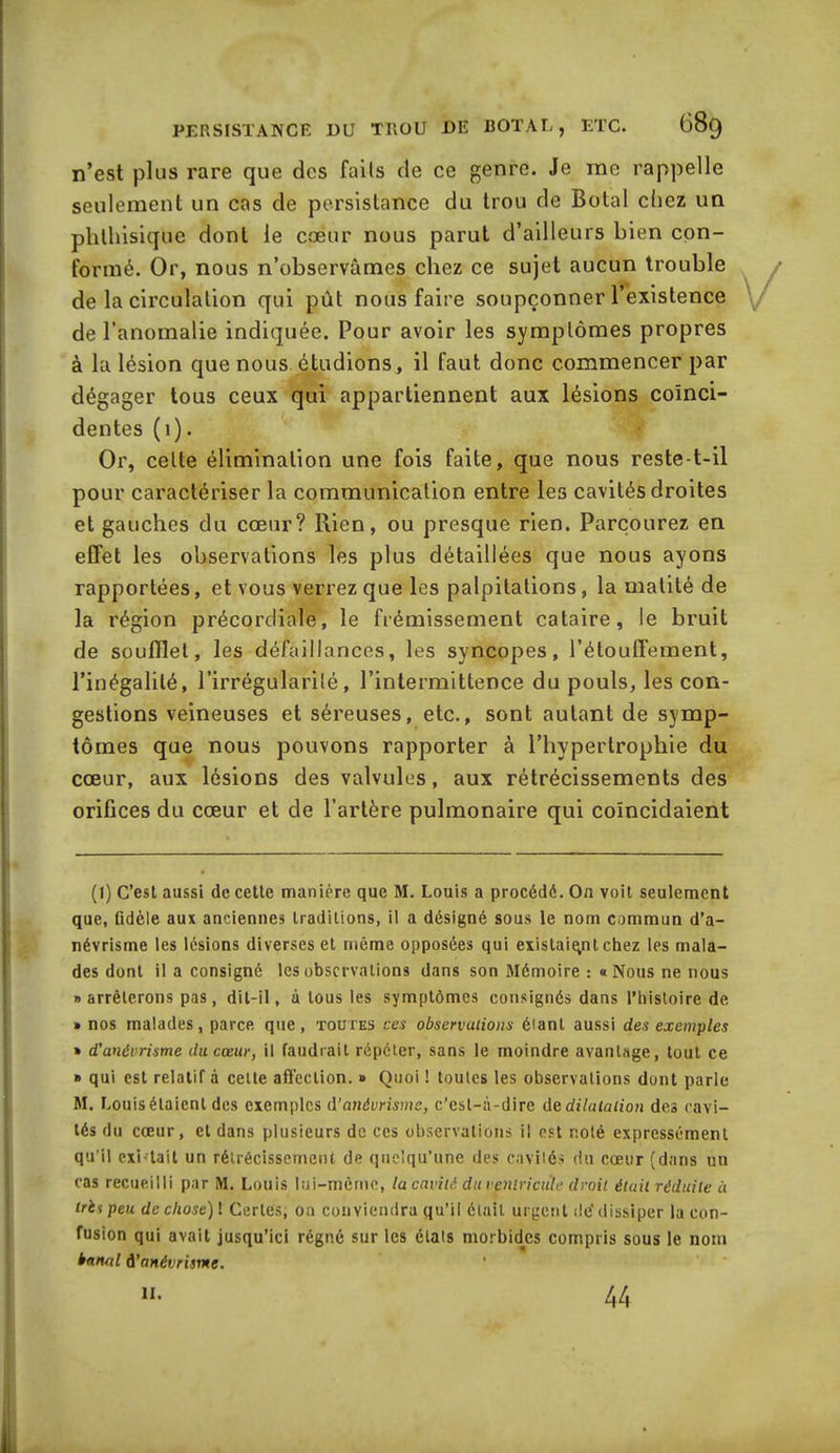 n’est plus rare que des faits de ce genre. Je me rappelle seulement un cas de persistance du trou de Botal chez un phthisique dont le cœur nous parut d’ailleurs bien con- formé. Or, nous n’observâmes chez ce sujet aucun trouble de la circulation qui pût nous faire soupçonner l’existence de l’anomalie indiquée. Pour avoir les symptômes propres à la lésion que nous étudions, il faut donc commencer par dégager tous ceux qui appartiennent aux lésions coïnci- dentes (1). Or, celle élimination une fois faite, que nous reste-t-il pour caractériser la communication entre les cavités droites et gauches du cœur? Rien, ou presque rien. Parcourez en effet les observations les plus détaillées que nous ayons rapportées, et vous verrez que les palpitations, la matité de la région précordiale, le frémissement cataire, le bruit de soufflet, les défaillances, les syncopes, l’étouffement, l’inégalité, l’irrégularité, l’intermittence du pouls, les con- gestions veineuses et séreuses, etc., sont autant de symp- tômes que nous pouvons rapporter à l’hypertrophie du cœur, aux lésions des valvules, aux rétrécissements des orifices du cœur et de l’artère pulmonaire qui coïncidaient (I) C’est aussi de. cette manière que M. Louis a procédé. On voit seulement que, fidèle aux anciennes traditions, il a désigné sous le nom commun d’a- névrisme les lésions diverses et même opposées qui existaient chez les mala- des dont il a consigné les observations dans son Mémoire : «Nous ne nous «arrêterons pas, dit-il, à tous les symptômes consignés dans l’histoire de » nos malades, parce que, toutes ces observations étant aussi des exemples » d’anévrisme du cœur, il faudrait répéter, sans le moindre avantage, tout ce » qui est relatif à celte affection. » Quoi ! toutes les observations dont parle M. Louisélaienl des exemples d’anévrisme, c’est-à-dire dedilatation des cavi- tés du cœur, et dans plusieurs de ces observations il est noté expressément qu’il exi-tait un rétrécissement de quelqu’une des cavités du cœur (dans un cas recueilli par M. Louis lui-même, la cavité du ventricule droit était réduite à tris peu de chose) ! Certes, on conviendra qu’il était urgent dé dissiper la con- fusion qui avait jusqu’ici régné sur les étals morbides compris sous le nom banal A'anévrisme. II. 44