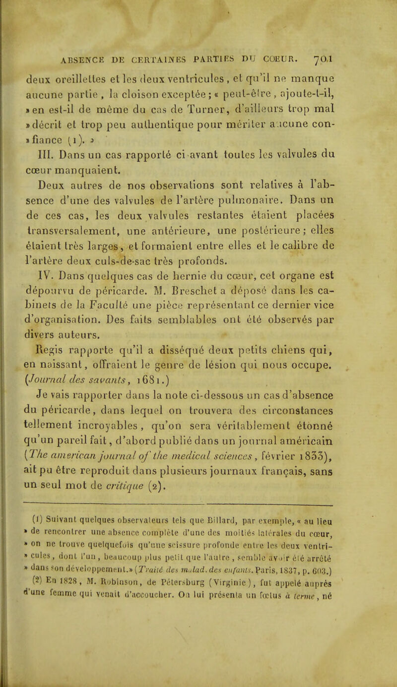 deux oreillettes et les deux ventricules , et qu’il ne manque aucune partie , la cloison exceptée ; « peut-être , ajoute-t-il, » en est-il de même du cas de Turner, d’ailleurs trop mal «décrit et trop peu authentique pour mériter aucune con- » fiance (1). 3 III. Dans un cas rapporté ci avant toutes les valvules du cœur manquaient. Deux autres de nos observations sont relatives à l’ab- sence d’une des valvules de l’artère pulmonaire. Dans un de ces cas, les deux valvules restantes étaient placées transversalement, une antérieure, une postérieure ; elles étaient très larges, et formaient entre elles et le calibre de l’artère deux culs-de-sac très profonds. IV. Dans quelques cas de hernie du cœur, cet organe est dépourvu de péricarde. M. Breschet a déposé dans les ca- binets de la Faculté une pièce représentant ce dernier vice d’organisation. Des faits semblables ont été observés par divers auteurs. Regis rapporte qu’il a disséqué deux petits chiens qui, en naissant, offraient le genre de lésion qui nous occupe. (Journal des savants, 1681.) Je vais rapporter dans la note ci-dessous un cas d’absence du péricarde, dans lequel on trouvera des circonstances tellement incroyables, qu’on sera véritablement étonné qu’un pareil fait, d’abord publié dans un journal américain [1 he amencan journal of the medical sciences, février 1833), ait pu être reproduit dans plusieurs journaux français, sans un seul mot de critique (2). (1) Suivant quelques observateurs tels que Billard, par exemple, « au lieu » de rencontrer une absence complète d’une des moitiés latérales du cœur, » on ne trouve quelquefois qu’une scissure profonde entre les deux ventri- * cules, dont l’un , beaucoup plus petit que l’autre , semble avoir été arrêté » dans son développement.» (Traité des tnulad.des enfants.Paris, 1837, p. 60-3.) ('2) En 1828 , M. Robinson, de Pélersburg (Virginie), fut appelé auprès d une femme qui venait d’accoucher. Ou lui présenta un fœtus à terme, né