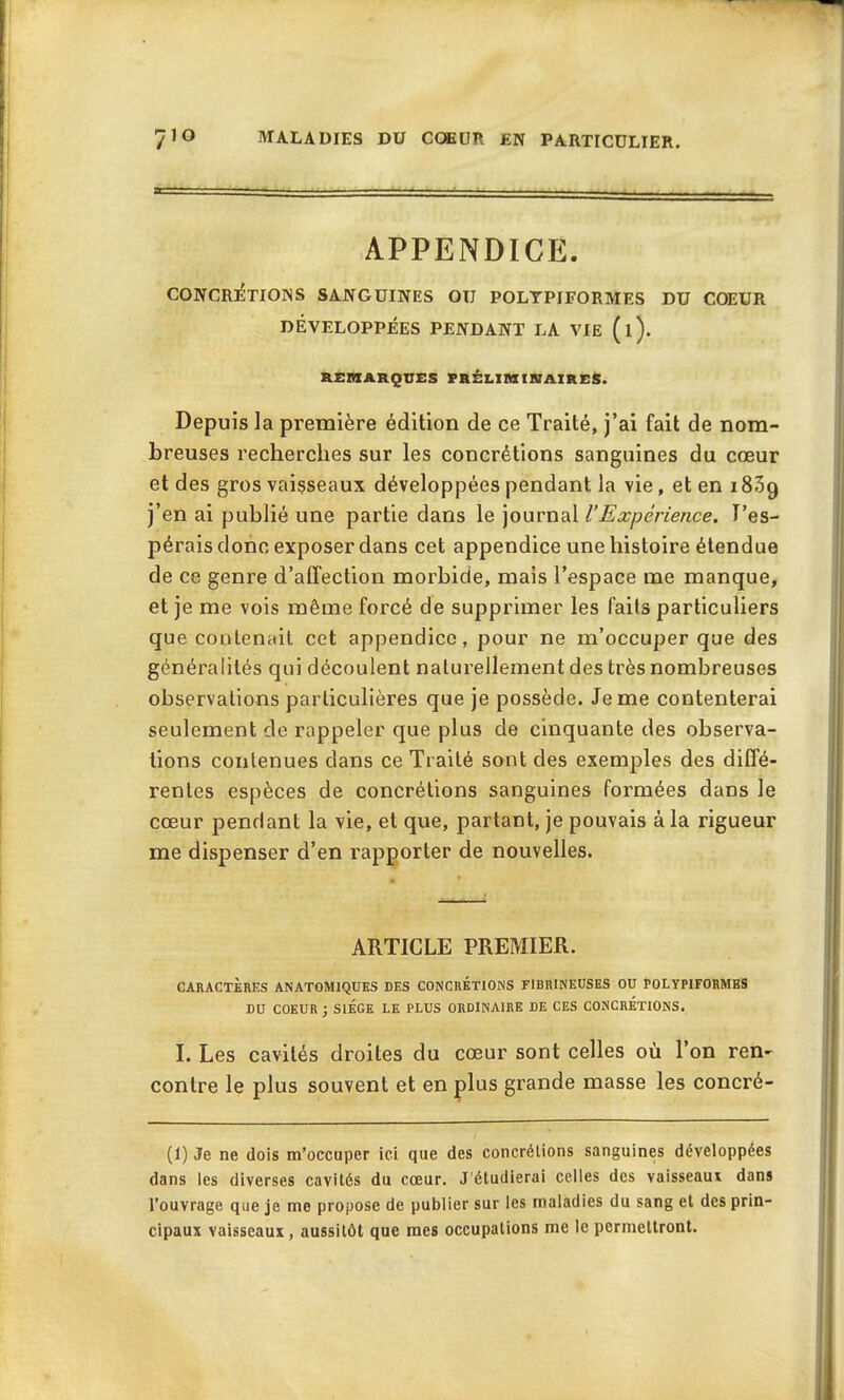 APPENDICE. CONCRETIONS SANGUINES OU POLYPIFORMES DU COEUR DÉVELOPPÉES PENDANT LA VIE (l). REMARQUES PRÉLIMINAIRES. Depuis la première édition de ce Traité, j’ai fait de nom- breuses recherches sur les concrétions sanguines du cœur et des gros vaisseaux développées pendant la vie, et en 1809 j’en ai publié une partie dans le journal l’Expérience. l’es- pérais donc exposer dans cet appendice une histoire étendue de ce genre d’affection morbide, mais l’espace me manque, et je me vois même forcé de supprimer les faits particuliers que contenait cet appendice, pour ne m’occuper que des généralités qui découlent naturellement des très nombreuses observations particulières que je possède. Je me contenterai seulement de rappeler que plus de cinquante des observa- tions contenues dans ce Traité sont des exemples des diffé- rentes espèces de concrétions sanguines formées dans le cœur pendant la vie, et que, partant, je pouvais à la rigueur me dispenser d’en rapporter de nouvelles. ARTICLE PREMIER. CARACTÈRES ANATOMIQUES DES CONCRETIONS FIBRINEUSES OU POLYPIFORMES DU COEUR ; SIEGE LE PLUS ORDINAIRE DE CES CONCRETIONS. I. Les cavités droites du cœur sont celles où l’on ren- contre le plus souvent et en plus grande masse les concré- (1) Je ne dois m’occuper ici que des concrétions sanguines développées dans les diverses cavités du cœur. J'étudierai celles des vaisseaux dans l’ouvrage que je me propose de publier sur les maladies du sang et des prin- cipaux vaisseaux, aussitôt que mes occupations me le permettront.