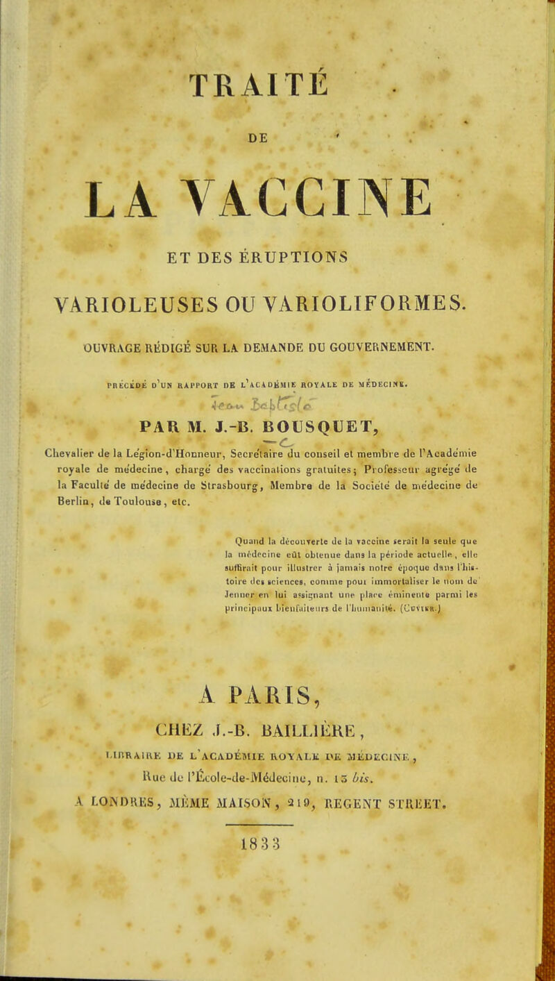 TRAITÉ DE LA VACCINE ET DES ÉRUPTIONS VARIOLEUSES OU VÀRIOLIFORMES. OUVRAGE RÉDIGÉ SUR LA DEMANDE DU GOUVERNEMENT. PRECEDE D'UN RAPPORT DE L AC.4 DHMIE ROYALE DE MEDECINE. PAR M. J.-B. BOUSQUET, Chevalier de la Le'gion-d'Hocneur, Secre'laire du conseil et membre de l'Académie royale de me'decine, charge des vaccinations gratuites; Professeur agre'ge' de la Faculté de médecine de Strasbourg, Membre de la Société de médecine de Berlin, de Toulouse, etc. Quand la découverte de la vaccine serait la seule que la médecine eût obtenue dans la période actuelle , elle suffirait pour illustrer à jamais notre époque dans l'his- toire des sciences, comme pout immortaliser le nom de Jennor en lui açsiçnant une place éminente parmi les principaux bienfaiteurs de l'iiumaniié. (CovtsR.J A PARIS, CHEZ .J.-B. BAI LU ÈRE , L1JTRAIRE 1(E L'ACADEMIE ROYALE 1>E MEDECIN!., Hut' de l'Ecole-de-Médecine, n. is bis. A LONDRES, MÊME MAISON, 2 19, REGENT STREET.