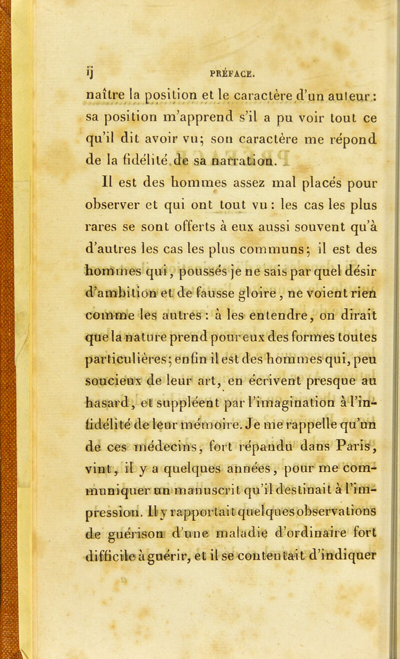 ïj PRÉFACE. naître la position et le caractère d'un auleur : sa position m'apprend s'il a pu voir tout ce qu'il dit avoir vu; son caractère me répond de la fidélité,de sa narration, i Il est des hommes assez mal placés pour observer et qui ont tout vu : les cas les plus rares se sont offerts à eux aussi souvent qu'à d'autres les cas les plus communs; il est des hommes qui, poussés je ne saib par quel désir d'ambition et de fausse gloire, ne voient rien comme les autres : à les entendre, on dirait que la nature prend pour eux des formes toutes particulières; enfin il est des hommes qui, peu soucieux de leur art, en écrivent presque au hasard, et suppléent par l'imagination à l'in- lidélité de leur mémoire. Je me rappelle qu'un de ces médecins, fort répandu dans Paris, vint, il y a quelques années, pour me com- muniquer un manuscrit qu'il destinait à l'im- pression. Il y rapportait quelques observations de guérison d une maladie d'ordinaire fort difficile à guérir, et il se contentait d'indiquer