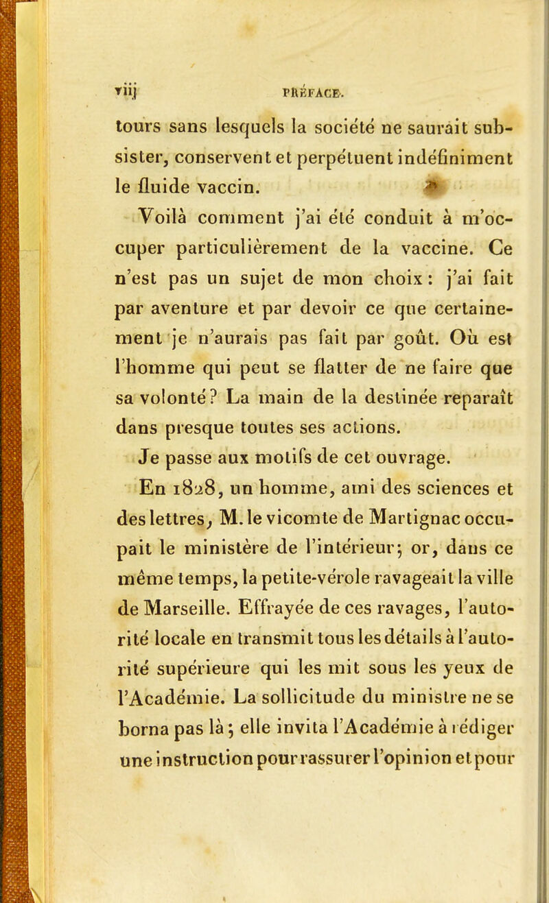 tours sans lesquels la société ne saurait sub- sister, conservent et perpétuent indéfiniment le fluide vaccin. Voilà comment j'ai été conduit à m'oc- cuper particulièrement de la vaccine. Ce n'est pas un sujet de mon choix : j'ai fait par aventure et par devoir ce que certaine- ment je n'aurais pas fait par goût. Où est l'homme qui peut se flatter de ne faire que sa volonté? La main de la destinée reparaît dans presque toutes ses actions. Je passe aux motifs de cet ouvrage. En 1828, un homme, ami des sciences et des lettres, M. le vicomte de Martignac occu- pait le ministère de l'intérieur; or, dans ce même temps, la petite-vérole ravageait la ville de Marseille. Effrayée de ces ravages, l'auto- rité locale en transmit tous les détails à l'auto- rité supérieure qui les mit sous les yeux de l'Académie. La sollicitude du ministre ne se borna pas là *, elle invita l'Académie à rédiger une instruction pour rassurer l'opinion et pour