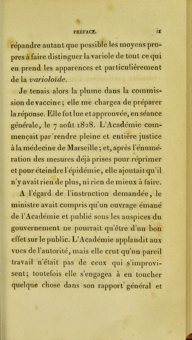 répandre autant que possible les moyens pro- pres à faire distinguer la variole de tout ce qui en prend les apparences et particulièrement de la varioloïde. Je tenais alors la plume dans la commis- sion de vaccine; elle me chargea de préparer la réponse. Elle fut lue et approuvée, en séance générale, le 7 août 1828. L'Académie com- mençait par rendre pleine et entière justice à la médecine de Marseille ; et, après rémuné- ration des mesures déjà prises pour réprimer et pour éteindre 1 épidémie, elle ajoutait qu'il n'y avait rien de plus, ni rien de mieux à faire. A l'égard de l'instruction demandée, le ministre avait compris qu'un ouvrage émané de l'Académie et publié sous les auspices du gouvernement ne pourrait qu'être d'un bon effet sur le public. L'Académie applaudit aux vues de l'aulorilé, mais elle crut qu'un pareil travail n'était pas de ceux qui s'improvi- sent; toutefois elle s'engagea à en toucher quelque chose dans son rapport général et