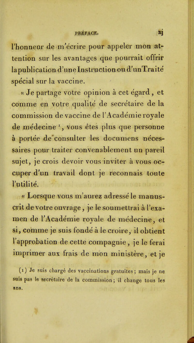 l'honneur de m'écrire pour appeler mon at- tention sur les avantages que pourrait offrir la publication d'une Instruction ou d'unTraité spe'cial sur la vaccine. « Je partage votre opinion à cet égard, et comme en votre qualité de secrétaire de la commission de vaccine de l'Académie royale de médecine vous êtes plus que personne à portée de'consulter les documens néces- saires pour traiter convenablement un pareil sujet, je crois devoir vous inviter à vous oc- cuper d'un travail dont je reconnais toute l'utilité. « Lorsque vous m'aurez adressé le manus- crit de votre ouvrage, je le soumettrai à l'exa- men de l'Académie royale de médecine, et si, comme je suis fondé à le croire, il obtient l'approbation de cette compagnie, je le ferai imprimer aux frais de mon ministère, et je (1) Je suis chargé des vaccinations gratuites; mais je ne suis pas le secrétaire de la commission; il change tous les ans.