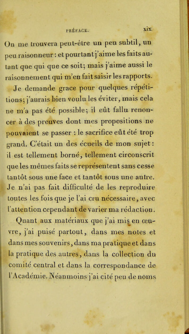 PRÉFACE. On me trouvera peut-être un peu subtil, un peu raisonneur : et pourtant j'aime les faits au- tant que qui que ce soit; mais j'aime aussi le raisonnement qui m'en fait saisir les rapports. Je demande grâce pour quelques répéti- tions; j'aurais bien voulu les éviter, mais cela ne m'a pas été possible; il eût fallu renon- cer à des preuves dont mes propositions ne pouvaient se passer : le sacrifice eût été trop grand. C'était un des écueils de mon sujet : il est tellement borné, tellement circonscrit que les mêmes faits se représentent sans cesse tantôt sous une face et tantôt sous une autre. Je n'ai pas fait difficulté de les reproduire toutes les fois que je l'ai cru nécessaire, avec l'attention cependant de varier ma rédaction. Quant aux matériaux que j'ai mis^en œu- vre, j'ai puisé partout, dans mes notes et dans mes souvenirs, dans ma pratique et dans la pratique des autres, dans la collection du comité central et dans la correspondance de l'Académie. Néanmoins j'ai cité peu de noms