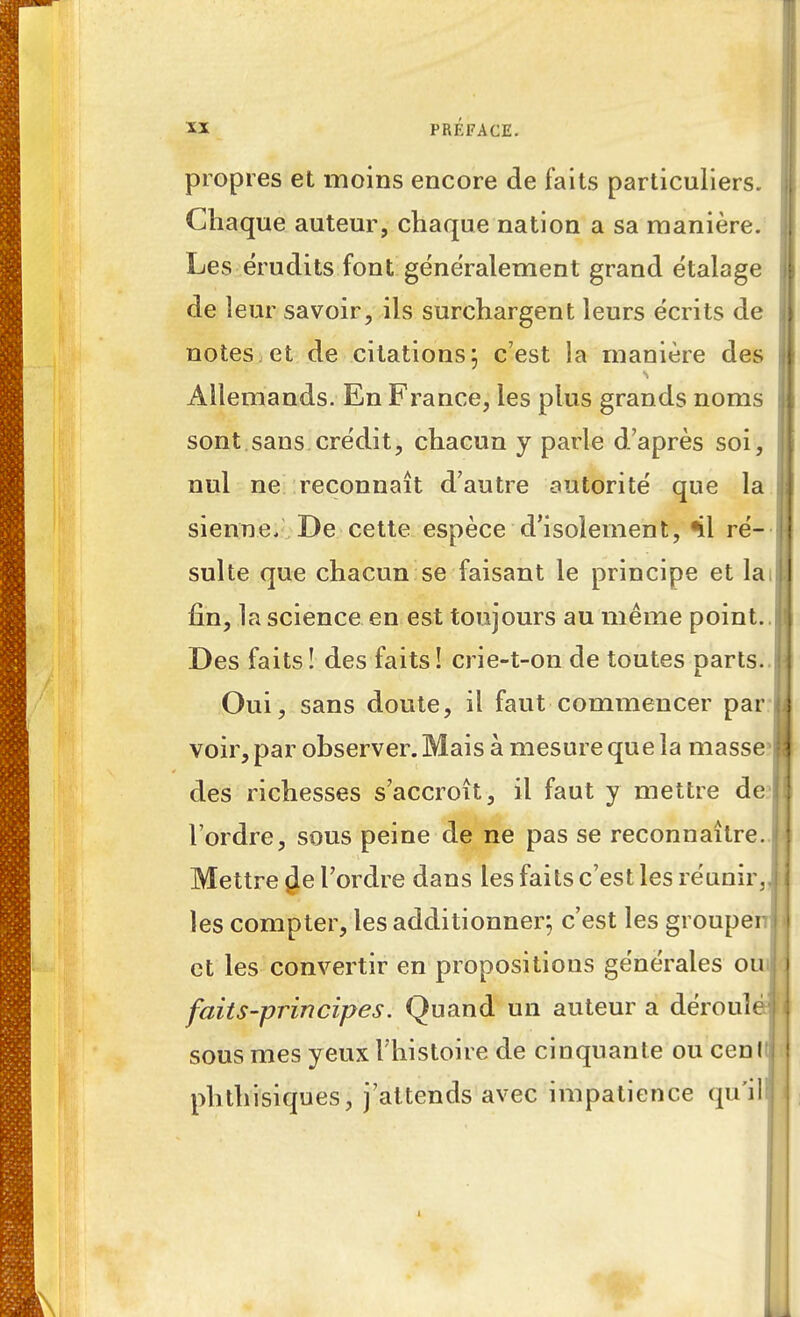 propres et moins encore de faits particuliers. Chaque auteur, chaque nation a sa manière. Les érudits font généralement grand étalage de leur savoir, ils surchargent leurs écrits de notes et de citations; c'est la manière des Allemands. En France, les plus grands noms sont sans crédit, chacun y parle d'après soi, nul ne reconnaît d'autre autorité que la sienne. De cette espèce d'isolement, %1 ré- sulte que chacun se faisant le principe et la fin, la science en est toujours au même point. Des faits! des faits! crie-t-on de toutes parts. Oui, sans doute, il faut commencer par voir, par observer. Mais à mesure que la masse1 des richesses s'accroît, il faut y mettre de l'ordre, sous peine de ne pas se reconnaître. Mettre $e l'ordre dans les faits c'est les réunir, les compter, les additionner; c'est les groupe et les convertir en propositions générales ou faits-principes. Quand un auteur a dérouî sous mes yeux l'histoire de cinquante ou cenlt! phthisiques, j'attends avec impatience qu'il