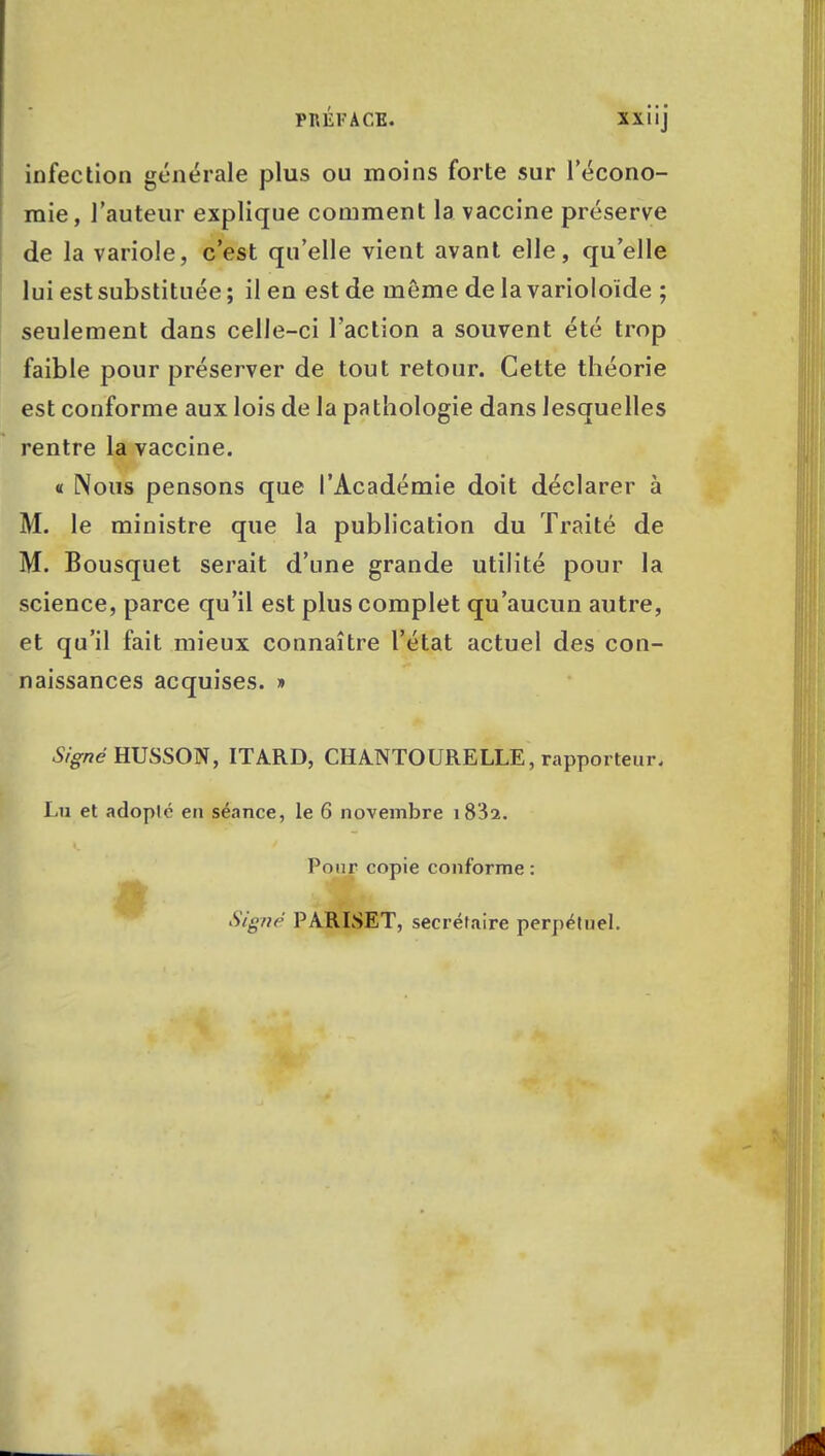 infection générale plus ou moins forte sur l'écono- mie, l'auteur explique comment la vaccine préserve de la variole, c'est qu'elle vient avant elle, qu'elle lui est substituée ; il en est de môme de la varioloïde ; seulement dans celle-ci l'action a souvent été trop faible pour préserver de tout retour. Cette théorie est conforme aux lois de la pathologie dans lesquelles rentre la vaccine. « Nous pensons que l'Académie doit déclarer à M. le ministre que la publication du Traité de M. Bousquet serait d'une grande utilité pour la science, parce qu'il est plus complet qu'aucun autre, et qu'il fait mieux connaître l'état actuel des con- naissances acquises. » Signé HUSSON, ITA.RD, CHA.NTOURELLE, rapporteur. Lu et adoplé eu séance, le 6 novembre i832. Pour copie conforme: Signé PARLSET, secrétaire perpétuel.