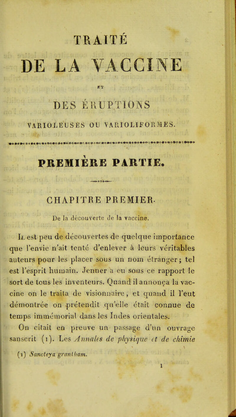 TRAITÉ DE LA VACCINE KT DES ÉRUPTIONS VARIOLE US ES OU \ ARIOLIFORMES. PREMIERE PARTIE. CHAPITRE PREMIER. De la découverte de la vaccine. If. est peu de découvertes de quelque importance que l'envie n'ait tenté d'enlever à leurs véritables auteurs pour les placer sous un nom étranger; tel est l'esprit humain. Jenner a eu sous ce rapport le sort de tous les inventeurs. Quand il annonça la vac- cine on le traila de visionnaire, et quand il l'eut démontrée on prétendit qu'elle était connue de temps immémorial dans les Indes orientales. On citait en preuve un passage d'un ouvrage sanscrit (1). Les .AnnaUs de physique (t de chimie (i) Sancteya gi'anlham.