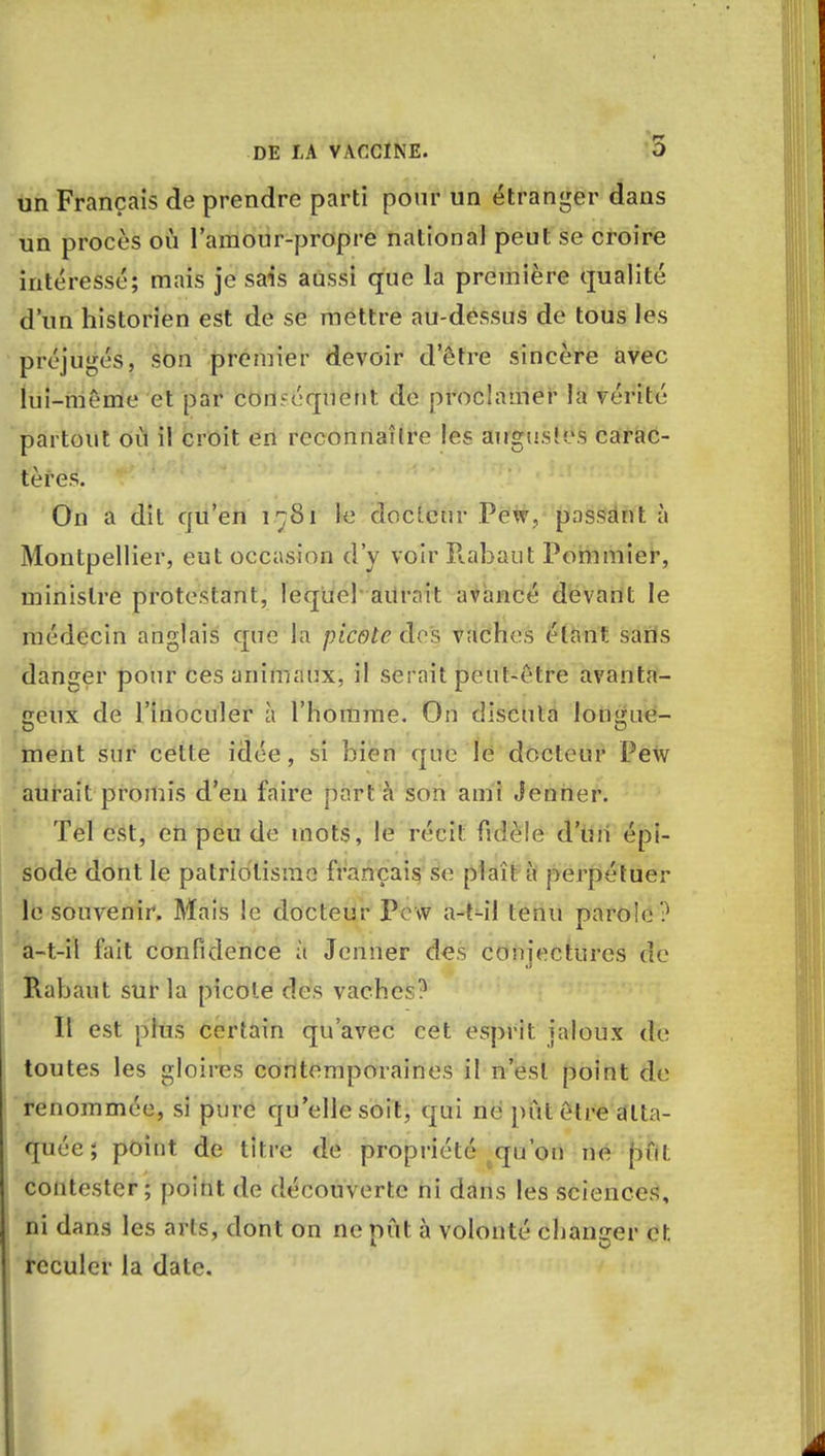 un Français de prendre parti pour un étranger dans un procès où l'amour-propre national peut se croire intéressé; mais je sais aussi que la première qualité d'un historien est de se mettre au-dessus de tous les préjugés, son premier devoir d'être sincère avec lui-même et par conséquent de proclamer la vérité partout où il croit en reconnaître les augustes carac- tères. On a dit qu'en î^Si Se docleur Pew, passant à Montpellier, eut occasion d'y voir E.abaut Pommier, ministre protestant, lequel an mit avancé devant le médecin anglais que la picote dos vaches étant sans danger pour ces animaux, il serait peut-être avanta- geux de l'inoculer à l'homme. On discuta lomme- ment sur celle idée, si bien que le docleur Pew aurait promis d'en faire part à son ami Jenner. Tel est, en peu de mots, le récit fuîèie d'un épi- sode dont le patriotisme français se plaît à perpétuel- le souvenir. Mais le docteur Pew a-t-il tenu parole ? a-t-il fait confidence à Jenner des conjectures de Rabaut sur la picole des vaches? Il est plus certain qu'avec cet esprit jaloux de toutes les gloires contemporaines il n'est point de renommée, si pure qu'elle soit, qui ne pût être atta- quée; point de titre de propriété qu'on ne pût contester; point de découverte ni dans les sciences, ni dans les arts, dont on ne pût à volonté changer et. reculer la date.