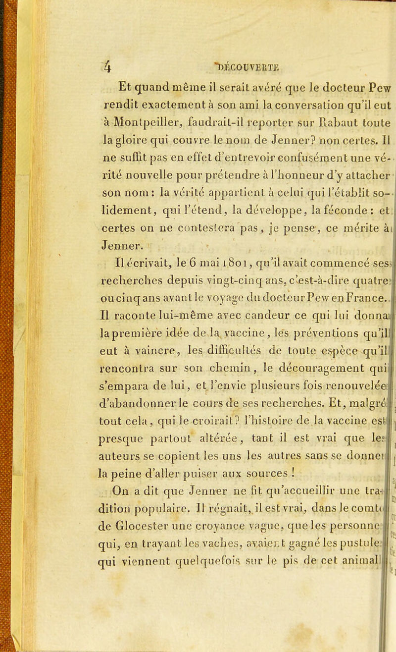 Et quand même il serait avéré que le docteur Pew rendit exactement à son ami la conversation qu'il eut à Montpellier, faudrait-il reporter sur Rabaut toute la gloire qui couvre le nom de Jenner? non certes. Il ne suffit pas en effet d'entrevoir confusément une vé- rité nouvelle pour prétendre à l'honneur d'y attacher son nom : la vérité appartient à celui qui l'établit so- lidement, qui l'étend, la développe, la féconde : et certes on ne contestera pas, je pense, ce mérite ài Jenner. Il écrivait, le 6 mai 1801, qu'il avait commencé ses- recherches depuis vingt-cinq ans, c'est-à-dire quatre oucinqans avant le voyage du docteurPewenFrance. Il raconte lui-même avec candeur ce qui lui donnas) la première idée de la vaccine, les préventions qu'il eut à vaincre, les difficultés de toute espèce qu'il rencontra sur son chemin, le découragement qui s'empara de lui, et l'envie plusieurs fois renouvelé d'abandonner le cours de ses recherches. Et, malgré tout cela, qui le croirait? l'histoire de la vaccine estlj presque partout altérée, tant il est vrai que le auteurs se copient les uns les autres sans se donnerll j la peine d'aller puiser aux sources ! On a dit. que Jenner ne Gt qu'accueillir une tra- dition populaire. Il régnait, il est vrai, danslecomt» de Glocester une croyance vague, que les personne qui, en trayant les vaches, avaient gagné les pustule qui viennent quelquefois sur le pis de cet ammaUlT