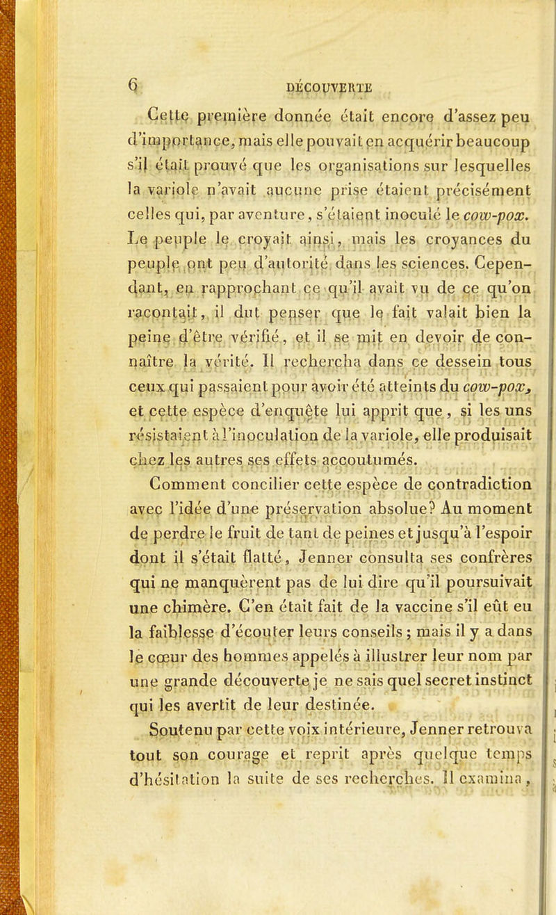 Celle première donnée était encore d'assez peu d'importance, mais elle pouvait en acquérir beaucoup s'il étail prouvé que les organisations sur lesquelles la variole n'avait aucune prise étaient précisément celles qui, par aventure , s'étaient inoculé le cow-pox. Le peuple le croyait ainsi, mais les croyances du peuple ont peu d'autorité dans les sciences. Cepen- dant, en rapprochant ce qu'il avait vu de ce qu'on racontait, il dut penser que le l'ait valait bien la peine d'être vérifié, et il se mit en devoir de con- naître la vérité. Il rechercha dans ce dessein tous ceux qui passaient pour avoir été atteints du cow-pox* et ceLte espèce d'enquête lui apprit que , si les uns résistaient à l'inoculation de la variole, elle produisait chez les autres ses effets accoutumés. Comment concilier cette espèce de contradiction avec l'idée d'une préservation absolue? Au moment de perdre le fruit de tant de peines et jusqu'à l'espoir dont il s'était flatté, Jeûner consulta ses confrères qui ne manquèrent pas de lui dire qu'il poursuivait une chimère. C'en était fait de la vaccine s'il eût eu la faiblesse d'écouter leurs conseils ; mais il y a dans le cœur des hommes appelés à illustrer leur nom par une grande découverte je ne sais quel secret instinct qui les avertit de leur destinée. Soutenu par cette voix intérieure, Jenner retrouva j tout son courage et reprit après quelque temps ( d'hésilation la suite de ses recherches. ïl examina, .