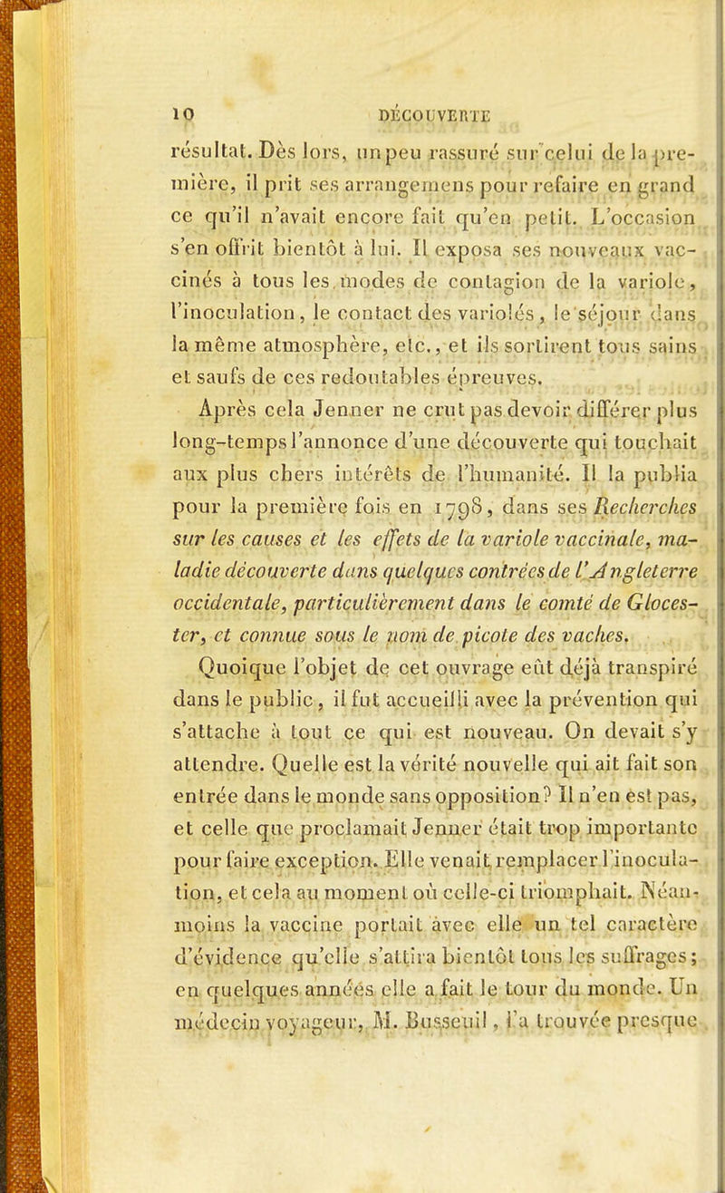 résultat. Dès lors, un peu rassuré sur celui de la pre- mière, il prit ses arrangement pour refaire en grand ce qu'il n'avait encore fait qu'en petit. L'occasion s'en offrit bientôt à lui. Il exposa ses nouveaux vac- cinés à tous les modes de contagion de la variole, l'inoculation, le contact des varioles, le séjour clans la même atmosphère, etc., et ils sortirent tous sains et saufs de ces redoutables épreuves. Après cela Jenner ne crut pas devoir différer plus long-temps l'annonce d'une découverte qui touchait aux plus chers intérêts de l'humanité. Il la publia pour la première fois en 179S, dans ses Recherches sur les causes et les effets de la variole vaccinale, ma- ladie découverte dans quelques contrées de l'Angletcrre occidentale, particulièrement dans le comté de Gloces- ter, et connue sous le nom de picote des vaches. Quoique l'objet de cet ouvrage eut déjà transpiré dans le public , il fut accueilli avec la prévention qui s'attache à tout ce qui est nouveau. On devait s'y attendre. Quelle est la vérité nouvelle qui ait fait son entrée dans le monde sans opposition? Il n'en est pas, et celle que proclamait Jenner était trop importante pour faire exception. lille venait remplacer l'inocula- tion, et cela an moment où celle-ci triomphait. Néan- moins la vaccine portait avec elle un tel caractère d'évidence qu'elle s'attira bientôt tous les suffrages; en quelques années elle a fait le tour du monde. Un médecin voyageur, M. liusscuil, Ta trouvée presque