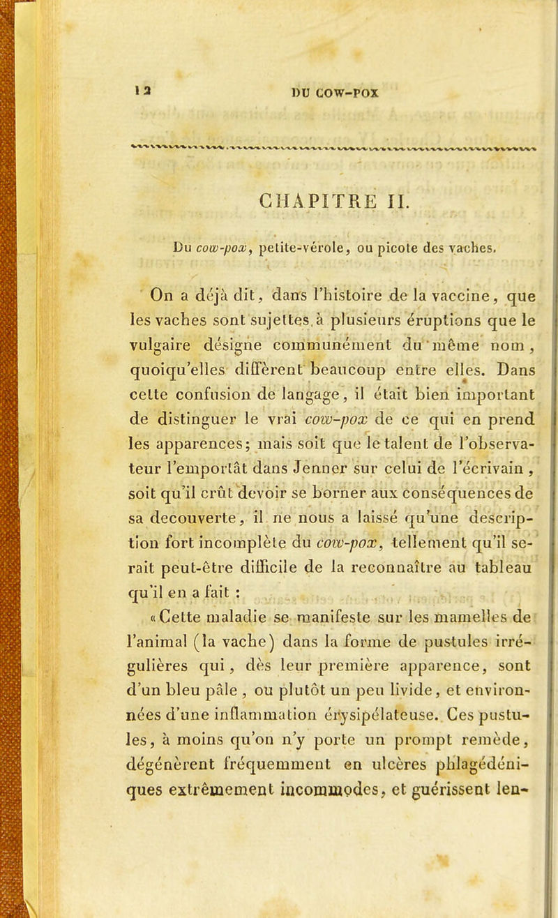 CHAPITRE IL Du cow-pox, petite-vérole, ou picote des vaches. On a déjà dit,, dans l'histoire de la vaccine, que les vaches sont sujettes, à plusieurs éruptions que le vulgaire désigne communément du même nom, quoiqu'elles diffèrent beaucoup entre elles. Dans celte confusion de langage, il était bien important de distinguer le vrai cow-pox de ce qui en prend les apparences; mais soit que le talent de l'observa- teur l'emporlât dans Jenner sur celui de l'écrivain , soit qu'il crût devoir se borner aux conséquences de sa découverte, il ne nous a laissé qu'une descrip- tion fort incomplète du cow-pox, tellement qu'il se- rait peut-être difficile de la reconnaître au tableau qu'il en a fait : «Cette maladie se manifeste sur les mamelles de l'animal (la vache) dans la forme de pustules irré- gulières qui, dès leur première apparence, sont d'un bleu pale , ou plutôt un peu livide, et environ- nées d'une inflammation érysipélateuse. Ces pustu- les, à moins qu'on n'y porte un prompt remède, dégénèrent fréquemment en ulcères phlagédéni- ques extrêmement incommodes, et guérissent len-