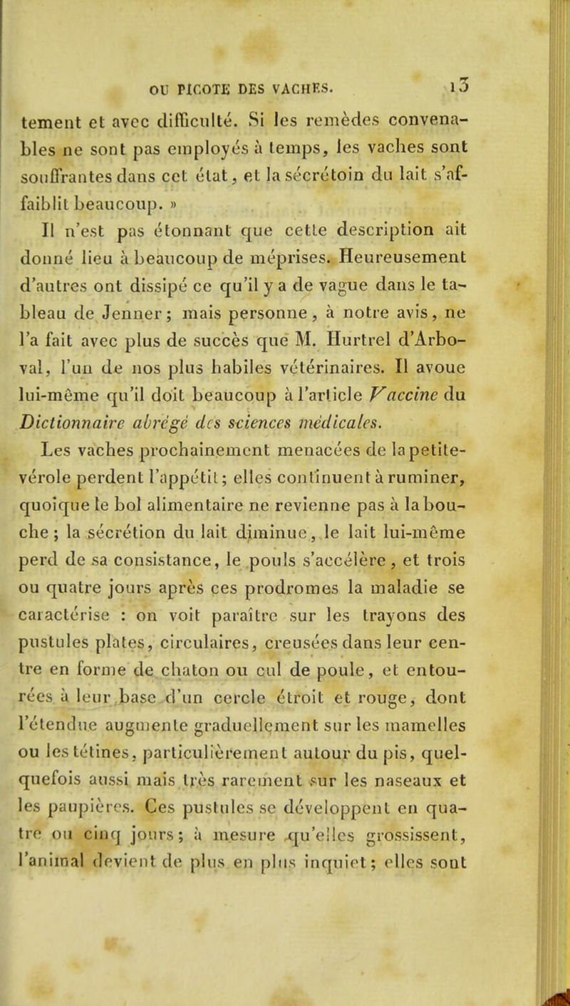 tement et avec difficulté. Si les remèdes convena- bles ne sont pas employés à temps, les vaches sont souffrantes dans cet état, et Iasécrétoin du lait s'af- faiblit beaucoup. » Il n'est pas étonnant que cette description ait donné lieu à beaucoup de méprises. Heureusement d'autres ont dissipé ce qu'il y a de vague dans le ta- bleau de Jenner; mais personne, à notre avis, ne l'a fait avec plus de succès que M. Hurtrel d'Arbo- val, l'un de nos plus habiles vétérinaires. Il avoue lui-môme qu'il doit beaucoup à l'article Vaccine du Dictionnaire abrégé des sciences médicales. Les vaches prochainement menacées de la petite- vérole perdent l'appétit ; elles continuent à ruminer, quoique le bol alimentaire ne revienne pas à la bou- che ; la sécrétion du lait diminue, le lait lui-même perd de sa consistance, le pouls s'accélère, et trois ou quatre jours après ces prodromes la maladie se caractérise : on voit paraître sur les trayons des pustules plates, circulaires, creusées dans leur cen- tre en forme de chaton ou cul de poule, et entou- rées à leur base d'un cercle étroit et rouge, dont l'étendue augmente graduellement sur les mamelles ou les tétines, particulièrement autour du pis, quel- quefois aussi mais très rarement sur les naseaux et les paupières. Ces pustules se développent en qua- tre ou cinq jours; à mesure qu'elles grossissent, l'animal devient de plus en plus inquiet; elles sout
