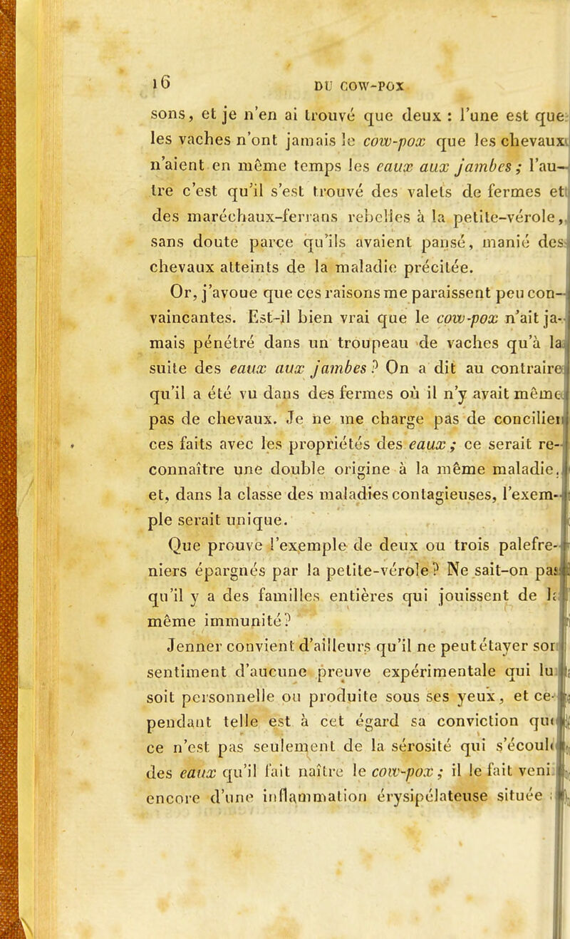 sons, et je n'en ai trouvé que deux : l'une est que les vaches n'ont jamais le cow-pox que les chevaux*, n'aient en môme temps les eaux aux jambes ; l'au—' tre c'est qu'il s'est trouvé des valets de fermes ett des maréchaux-ferrans rebelles à la petite-vérole,, sans doute parce qu'ils avaient pansé, manié des: chevaux atteints de la maladie précitée. Or, j'avoue que ces raisons me paraissent peu con- vaincantes. Est-il bien vrai que le cow-pox n'ait ja-s mais pénétré dans un troupeau de vaches qu'à la suite des eaux aux jambes? On a dit au contraire* qu'il a été vu dans des fermes où il n'y avait même pas de chevaux. Je ne me charge pas de concilier ces faits avec les propriétés des eaux ; ce serait re- connaître une double origine à la même maladie, et, dans la classe des maladies contagieuses, l'exem- ple serait unique. Que prouve l'exemple de deux ou trois palefre- niers épargnés par la petite-vérole? Ne sait-on pas qu'il y a des familles entières qui jouissent de h t même immunité? Jenner convient d'ailleurs qu'il ne peutétayer son: sentiment d'aucune preuve expérimentale qui lus soit personnelle ou produite sous ses yeux, et ce- pendant telle est à cet égard sa conviction qu<& ce n'est pas seulement de la sérosité qui s'écouhj des eaux qu'il fait naître le cow-pox; il le fait veni]*, encore d'une inflammation érysipélateuse située ;j