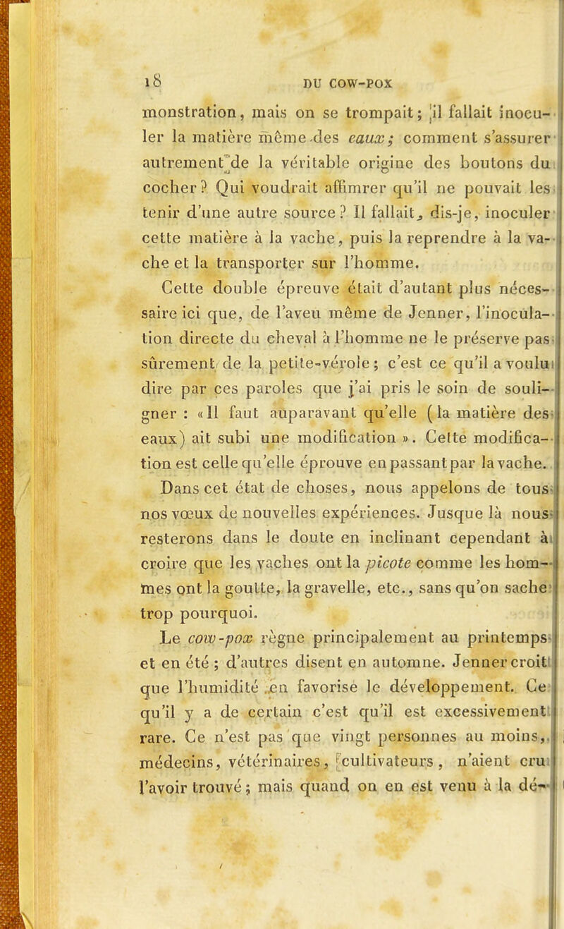 monstration, mais on se trompait; |il fallait inocu- ler la matière môme-des eaux; comment s'assurer autrement de la véritable origine des boutons du cocher? Qui voudrait aflimrer qu'il ne pouvait les i tenir d'une autre source? Il fallait^ dis-je, inoculer cette matière à la vache, puis la reprendre à la va- che et la transporter sur l'homme. Cette double épreuve était d'autant plus néces- saire ici que, de l'aveu môme de Jenner, l'inocula--, tion directe du cheval à l'homme ne le préserve pas sûrement de la petite-vérole; c'est ce qu'il avoului dire par ces paroles que j'ai pris le soin de souli--; gner : «Il faut auparavant qu'elle (la matière des^i eaux) ait subi une modification ». Celte modifica- tion est celle qu'elle éprouve enpassantpar lavache.. Dans cet état de choses, nous appelons de tous-, nos vœux de nouvelles expériences. Jusque là nous- resterons dans le doute en inclinant cependant àij croire que les vaches ont la picote comme les hom- mes ont la goutte, la gravelle, etc., sans qu'on sache; trop pourquoi. Le cow-pox règne principalement au printemps- et en été ; d'autres disent en automne. Jenner croitt; que l'humidité „en favorise le développement. Ce qu'il y a de certain c'est qu'il est excessivement* rare. Ce n'est pas que vingt personnes au moins,, j médecins, vétérinaires, cultivateurs, n'aient crui l'avoir trouvé ; mais quand on en est venu à la dé— i i