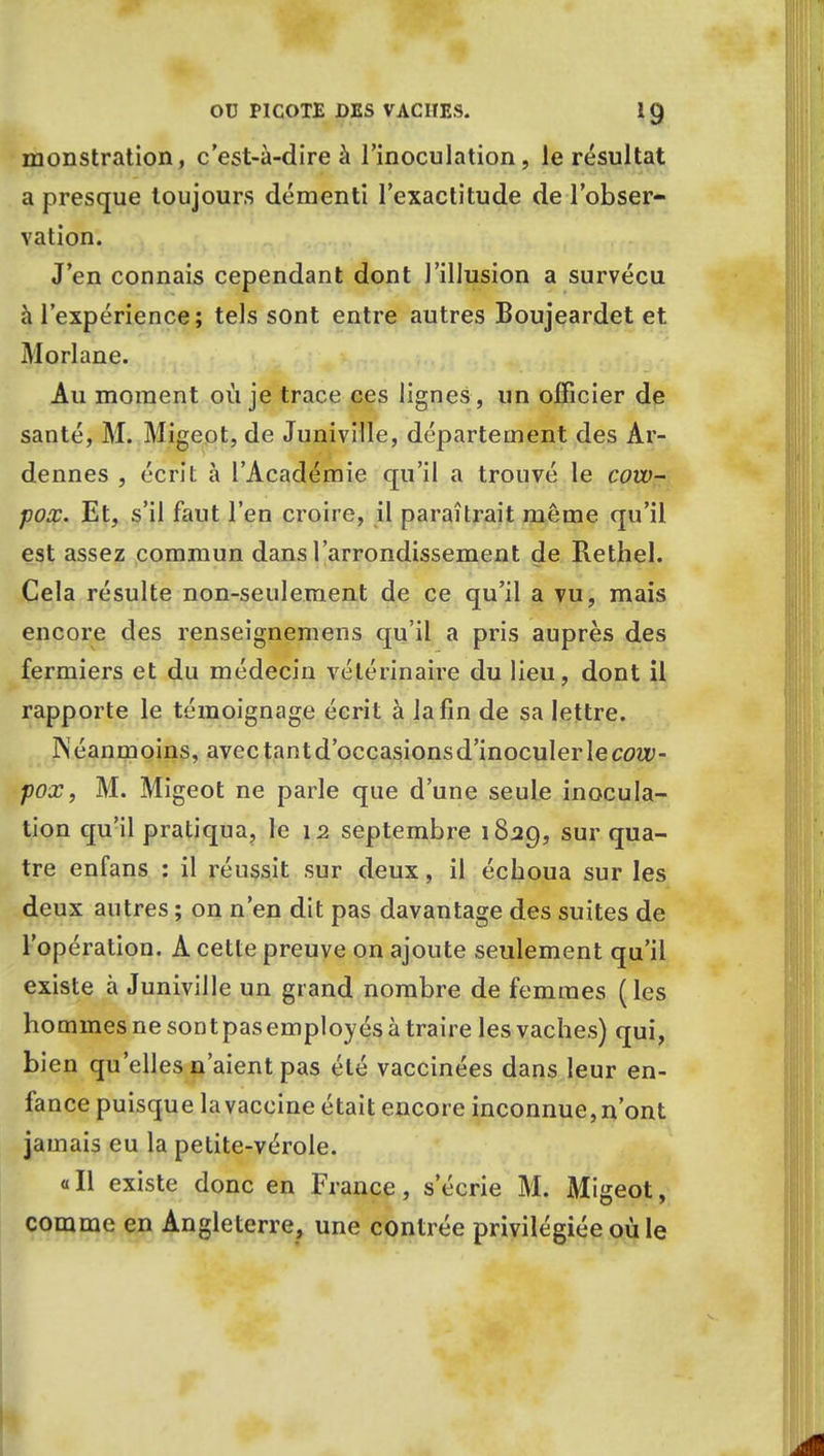 monstration, c'est-à-dire à l'inoculation, le résultat a presque toujours démenti l'exactitude de l'obser- vation. J'en connais cependant dont l'illusion a survécu à l'expérience; tels sont entre autres Boujeardet et Morlane. Au moment où je trace ces lignes, un officier de santé, M. Migeot, de Juniville, département des Ar- dennes , écrit à l'Académie qu'il a trouvé le cow- pox. Et, s'il faut l'en croire, il paraîtrait même qu'il est assez commun dans l'arrondissement de Rethel. Cela résulte non-seulement de ce qu'il a vu, mais encore des renseignemens qu'il a pris auprès des fermiers et du médecin vétérinaire du lieu, dont il rapporte le témoignage écrit à la fin de sa lettre. Néanmoins, avec tant d'occasions d'inoculer le cow- pox, M. Migeot ne parle que d'une seule inocula- tion qu'il pratiqua, le 12 septembre 1829, sur qua- tre enfans : il réussit sur deux, il échoua sur les deux autres ; on n'en dit pas davantage des suites de l'opération. A cette preuve on ajoute seulement qu'il existe à Juniville un grand nombre de femmes (les hommes ne sont pas employés à traire les vaches) qui, bien qu'elles n'aient pas été vaccinées dans leur en- fance puisque la vaccine était encore inconnue, n'ont jamais eu la petite-vérole. «Il existe donc en France, s'écrie M. Migeot, comme en Angleterre, une contrée privilégiée où le