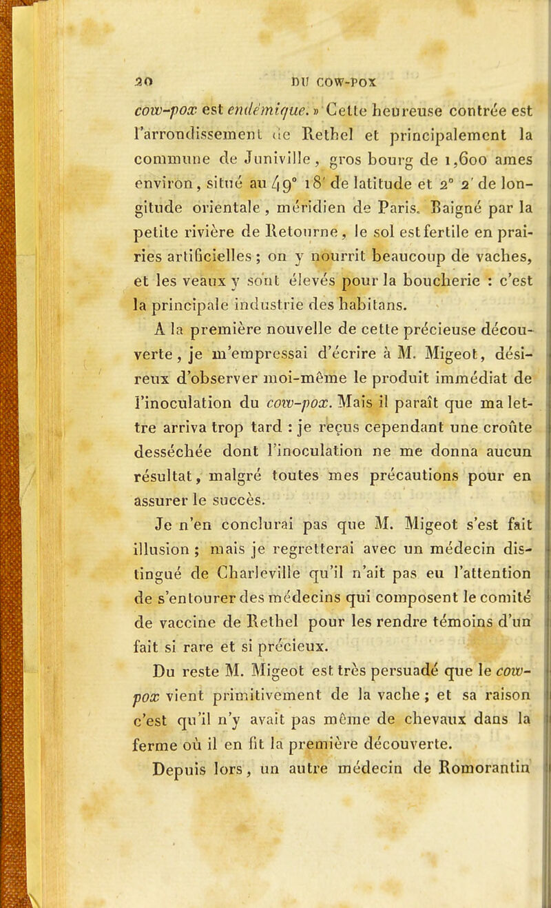 cow-pox est endémique. » Cette heureuse contrée est l'arrondissement <ie Rethel et principalement la commune de Juniville, gros bourg de 1,600 ames environ, situé au 49° 18' de latitude et 2° 2' de lon- gitude orientale, méridien de Paris.. Baigné par la petite rivière de Retourne, le sol est fertile en prai- ries artiGcielles ; on y nourrit beaucoup de vaches, et les veaux y sont élevés pour la boucherie : c'est la principale industrie des habitans. À la première nouvelle de cette précieuse décou- verte , je m'empressai d'écrire à M. Migeot, dési- reux d'observer moi-même le produit immédiat de l'inoculation du cow-pox. Mais il paraît que ma let- tre arriva trop tard : je reçus cependant une croûte desséchée dont l'inoculation ne me donna aucun résultat, malgré toutes mes précautions pour en assurer le succès. Je n'en conclurai pas que M. Migeot s'est fait illusion ; mais je regretterai avec un médecin dis- tingué de Charleville qu'il n'ait pas eu l'attention de s'entourer des médecins qui composent le comité de vaccine de Rethel pour les rendre témoins d'un fait si rare et si précieux. Du reste M. Migeot est très persuadé que le cow- pox vient primitivement de la vache ; et sa raison c'est qu'il n'y avait pas môme de chevaux dans la ferme où il en fit la première découverte. Depuis lors, un autre médecin de Romorantin