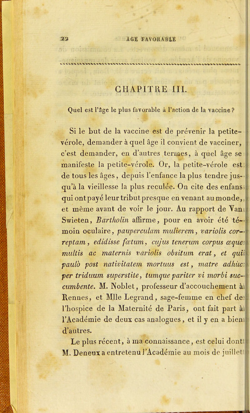 AGE FAVOUA BLE CHAPITRE III. Quel est l'âge le plus favorable à l'action de la vaccine? Si le but de la vaccine est de prévenir la petite- vérole, demander à quel âge il convient de vacciner, c'est demander, en d'autres termes, à quel âge se manifeste la petite-vérole. Or, la petite-vérole est: de tous les âges, depuis l'enfance la plus tendre jus- qu'à la vieillesse la plus reculée. On cite des enfansii qui ont payé leur tribut presque en venant au monde, ,| et même avant de voir le jour. Au rapport de Vani Swieten, Bartliolin affirme, pour en avoir été té- moin oculaire, pauperculam mulierem, variolis cor— reptam, edidisse fœtum, cujus tenerum corpus œque: multis ac maternis variolis obsitum erat, et quii paulb post nativitatem mortuus est, matre adhùc per triduum superstite, tumque pariter vi morbi suc- cumbente. M. Noblet, professeur d'accouchement àa Rennes, et Mlle Legrand, sage-femme en chef de? l'hospice de la Maternité de Paris, ont fait part à* l'Académie de deux cas analogues, et il y en a biem d'autres. Le plus récent, à ma connaissance, est celui dontt