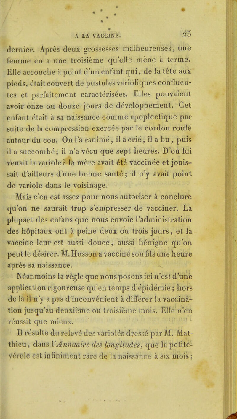 dernier. Après deux grossesses malheureuses, une femme en a une troisième qu'elle mène à terme. Elle accouche à point d'un enfant qui, de la tête aux pieds, était couvert de pustules varioliques confluen- tes et parfaitement caractérisées. Elles pouvaient avoir onze ou douze jours de développement. Cet enfant était à sa naissance comme apoplectique par suite de la compression exercée par le cordon roulé autour du cou. On l'a ranimé, il a crié, il a bu, puis il a succombé; il n'a vécu que sept heures. D'où lui venait la variole? la mère avait été vaccinée et jouis- sait d'ailleurs d'une bonne santé ; il n'y avait point de variole dans le voisinage. Mais c'en est assez pour nous autoriser à conclure qu'on ne saurait trop s'empresser de vacciner. La plupart des enfans que nous envoie l'administration des hôpitaux ont à peine deux ou trois jours, et la vaccine leur est aussi douce, aussi bénigne qu'on peut le désirer. M. Hnsson a vacciné son fils une heure après sa naissance. Néanmoins la règle que nous posons ici n'est d'une application rigoureuse qu'en temps d'épidémie ; hors de là il n'y a pas d'inconvénient à différer la vaccina- tion jusqu'au deuxième ou troisième mois. Elle n'en réussit que mieux. Il résulte du relevé des variolés dressé par M. Mat- thieu, dans Y Annuaire des longitudes, que la petite- vérole est infiniment rare de la naissance à six mois;