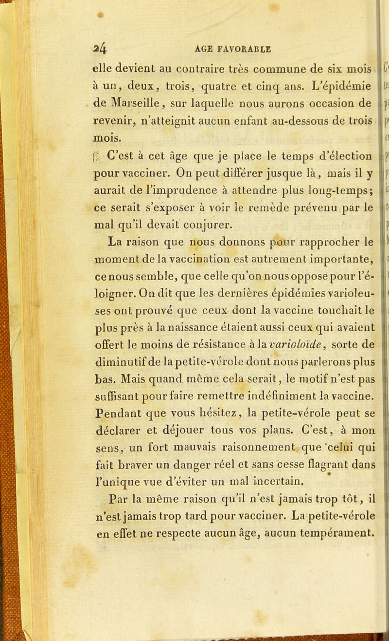 elle devient au contraire très commune de six mois i à un, deux, trois, quatre et cinq ans. Lepidémie j de Marseille, sur laquelle nous aurons occasion de : revenir, n'atteignit aucun enfant au-dessous de trois j mois. ti C'est à cet âge que je piace le temps d'élection ! pour vacciner. On peut différer jusque là, mais il y aurait de l'imprudence à attendre plus long-temps; ce serait s'exposer à voir le remède prévenu par le mal qu'il devait conjurer. La raison que nous donnons pour rapprocher le moment de la vaccination est autrement importante, j ce nous semble, que celle qu'on nous oppose pour l'é- loigner. On dit que les dernières épidémies varioleu- ses ont prouvé que ceux dont la vaccine touchait le plus près à la naissance étaient aussi ceux qui avaient offert le moins de résistance à la varioloïde, sorte de diminutif de la petite-vérole dont nous parlerons plus bas. Mais quand même cela serait, le motif n'est pas suffisant pour faire remettre indéfiniment la vaccine. Pendant que vous hésitez, la petite-vérole peut se déclarer et déjouer tous vos plans. C'est, à mon sens, un fort mauvais raisonnement que'celui qui fait braver un danger réel et sans cesse flagrant dans Tunique vue d'éviter un mal incertain. Par la même raison qu'il n'est jamais trop tôt, il n'est jamais trop tard pour vacciner. La petite-vérole en effet ne respecte aucun âge, aucun tempérament.