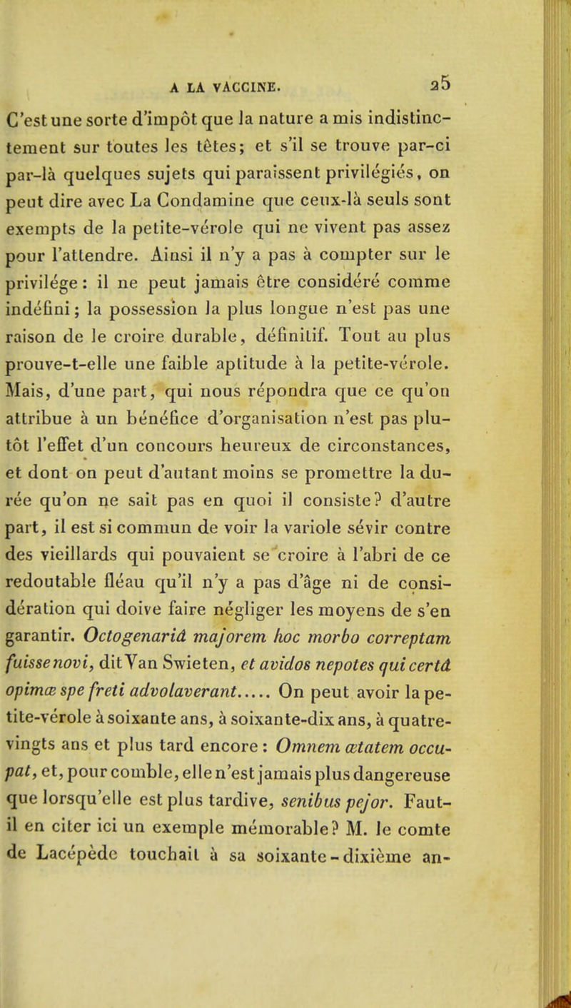 C'est une sorte d'impôt que Ja nature a mis indistinc- tement sur toutes les têtes; et s'il se trouve par-ci par-là quelques sujets qui paraissent privilégiés, on peut dire avec La Condamine que ceux-là seuls sont exempts de la petite-vérole qui ne vivent pas assez pour l'attendre. Ainsi il n'y a pas à compter sur le privilège : il ne peut jamais être considéré comme indéfini ; la possession la plus longue n'est pas une raison de le croire durable, définitif. Tout au plus prouve-t-elle une faible aptitude à la petite-vérole. Mais, d'une part, qui nous répondra que ce qu'on attribue à un bénéfice d'organisation n'est pas plu- tôt l'effet d'un concours heureux de circonstances, et dont on peut d'autant moins se promettre la du- rée qu'on ne sait pas en quoi il consiste? d'autre part, il est si commun de voir la variole sévir contre des vieillards qui pouvaient se croire à l'abri de ce redoutable fléau qu'il n'y a pas d'âge ni de consi- dération qui doive faire négliger les moyens de s'en garantir. Octogenariâ majorent hoc morbo correptam fuissenovi, dit Van Swieten, et avidos nepotes quicertâ opimœ spe freti advolaverant On peut avoir la pe- tite-vérole à soixante ans, à soixante-dix ans, à quatre- vingts ans et plus tard encore : Omnem œtatem occu- pât, et, pour comble, elle n'est jamais plus dangereuse que lorsqu'elle est plus tardive, senibus pejor. Faut- il en citer ici un exemple mémorable? M. le comte de Lacépèdc touchait à sa soixante-dixième an-