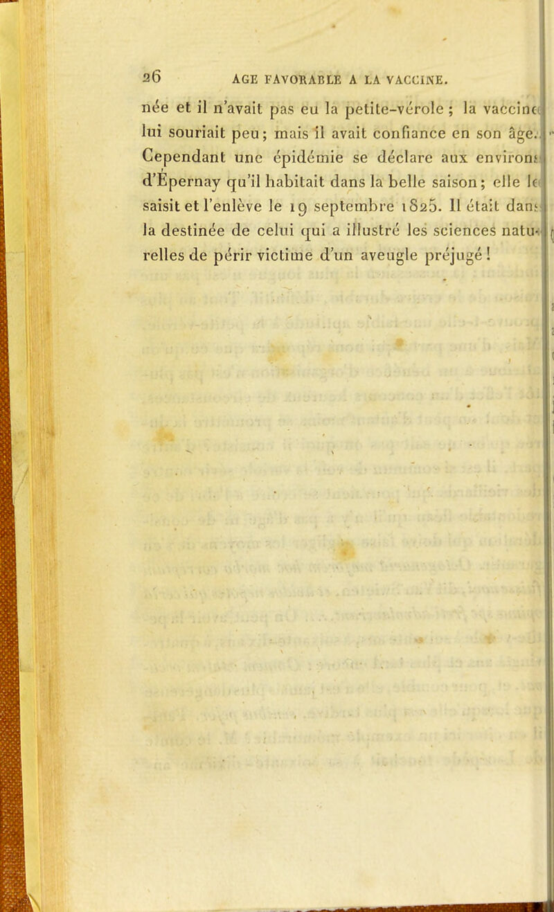 née et il n'avait pas eu la petite-vérole ; la vaccine lui souriait peu; mais il avait confiance en son âge.. - Cependant une épidémie se déclare aux environs d'Epernay qu'il habitait dans la belle saison; elle le saisit et l'enlève le 19 septembre 1825. 11 était dans la destinée de celui qui a illustré les sciences natu-i relies de périr victime d'un aveugle préjugé !