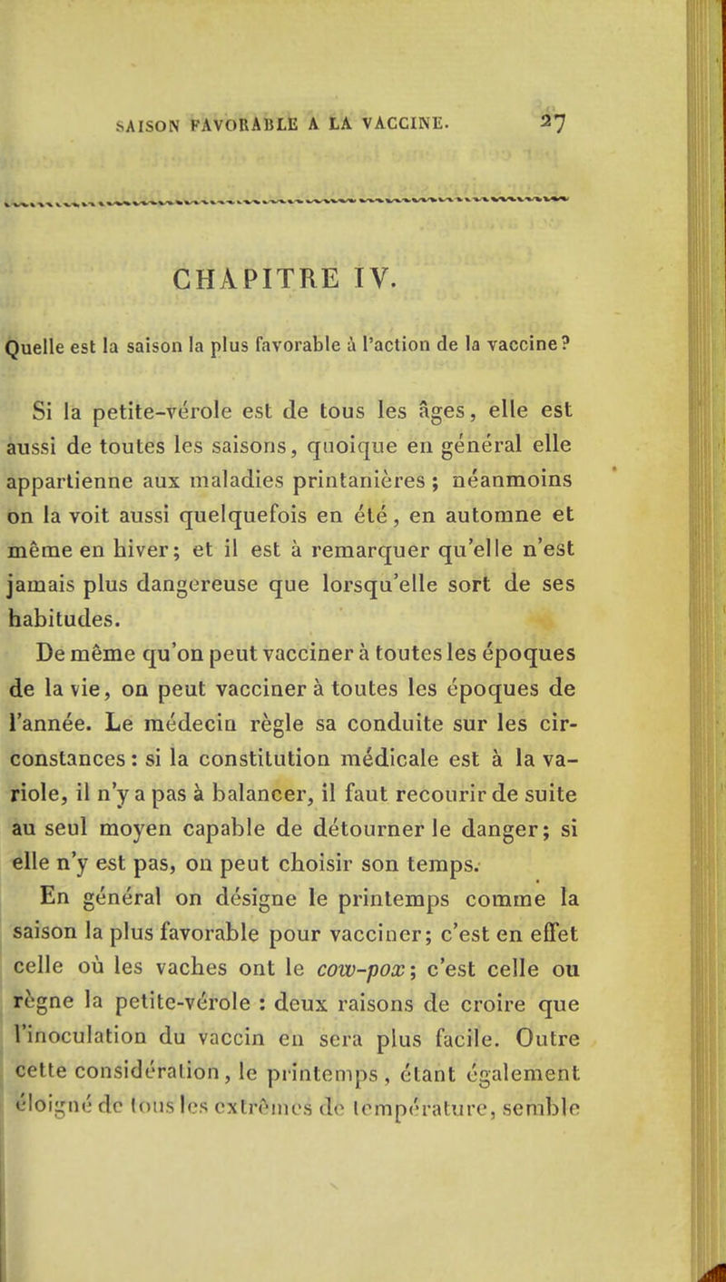 CHAPITRE IV. Quelle est la saison la plus favorable à l'action de la vaccine? Si la petite-vérole est de tous les âges, elle est aussi de toutes les saisons, quoique en général elle appartienne aux maladies printanières ; néanmoins on la voit aussi quelquefois en été, en automne et même en hiver; et il est à remarquer qu'elle n'est jamais plus dangereuse que lorsqu'elle sort de ses habitudes. De même qu'on peut vacciner à toutes les époques de la vie, on peut vacciner à toutes les époques de l'année. Le médecin règle sa conduite sur les cir- constances : si la constitution médicale est à la va- riole, il n'y a pas à balancer, il faut recourir de suite au seul moyen capable de détourner le danger; si elle n'y est pas, on peut choisir son temps. En général on désigne le printemps comme la saison la plus favorable pour vacciner; c'est en effet celle où les vaches ont le cow-pox; c'est celle ou rrgne la petite-vérole : deux raisons de croire que l'inoculation du vaccin en sera plus facile. Outre cette considération, le printemps, étant également éloigné de Ions les extrêmes do lémperàture, semble