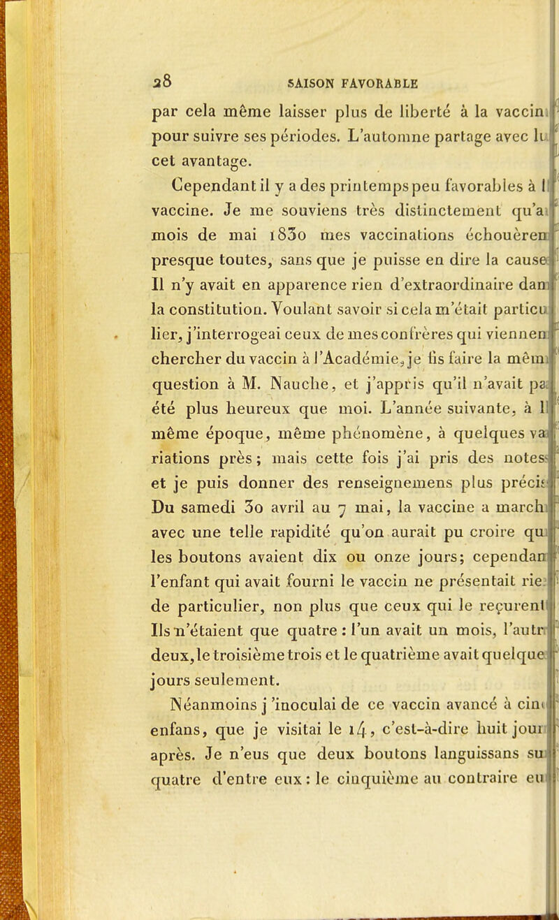 par cela même laisser plus de liberté à la vaccin; pour suivre ses périodes. L'automne partage avec lu cet avantage. a ■ Cependant il y a des printemps peu favorables à I vaccine. Je me souviens très distinctement qu'ai mois de mai i83o mes vaccinations échouèrem presque toutes, sans que je puisse en dire la cause Il n'y avait en apparence rien d'extraordinaire dam la constitution. Voulant savoir si cela m'était particu lier, j'interrogeai ceux de mes confrères qui viennen chercher du vaccin à l'Académie., je lis faire la mèmi question à M. Nauche, et j'appris qu'il n'avait pa; été plus heureux que moi. L'année suivante, à 1 même époque, même phénomène, à quelques va; riations près ; mais cette fois j'ai pris des note& et je puis donner des renseignemens plus préci Du samedi 3o avril au 7 mai, la vaccine a rnarchi avec une telle rapidité qu'on aurait pu croire qui les boutons avaient dix ou onze jours; cependan l'enfant qui avait fourni le vaccin ne présentait rie: de particulier, non plus que ceux qui le reçurent Ils 11'étaient que quatre : l'un avait un mois, l'autn deux,le troisième trois et le quatrième avait quelque jours seulement. Néanmoins j'inoculai de ce vaccin avancé à cim enfans, que je visitai le 14 > c'est-à-dire huit jour après. Je n'eus que deux boutons languissans suj quatre d'entre eux: le cinquième au contraire eu