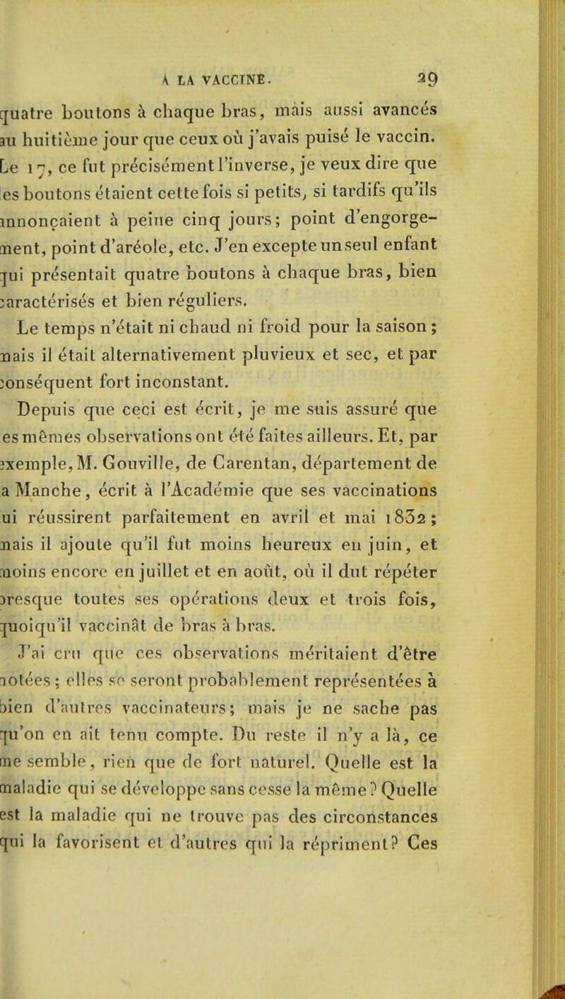 rjuatre boutons à chaque bras, mais aussi avancés m huitième jour que ceux où j'avais puisé le vaccin. Le 17, ce fut précisément l'inverse, je veux dire que es boutons étaient cette fois si petits, si tardifs qu'ils mnonçaient à peine cinq jours; point d'engorge- ment, point d'aréole, etc. J'en excepte un seul enfant pi présentait quatre boutons à chaque bras, bien caractérisés et bien réguliers. Le temps n'était ni chaud ni froid pour la saison ; nais il était alternativement pluvieux et sec, et par conséquent fort inconstant. Depuis que ceci est écrit, je me suis assuré que es mêmes observations ont été faites ailleurs. Et, par îxemple,M. Gouville, de Carentan, département de a Manche, écrit à l'Académie que ses vaccinations ui réussirent parfaitement en avril et mai i832; nais il ajoute qu'il fut moins heureux en juin, et moins encore en juillet et en août, où il dut répéter presque toutes ses opérations deux et trois fois, quoiqu'il vaccinât de bras à bras. J'ai cru que ces observations méritaient d'être lotées ; elles se seront probablement représentées à :>ien d'autres vaccinateurs ; mais je ne sache pas qu'on en ait tenu compte. Du reste il n'y a là, ce me semble, rien que de fort naturel. Quelle est la maladie qui se développe sans cesse la même ? Quelle est la maladie qui ne trouve pas des circonstances qui la favorisent et d'autres qui la répriment? Ces
