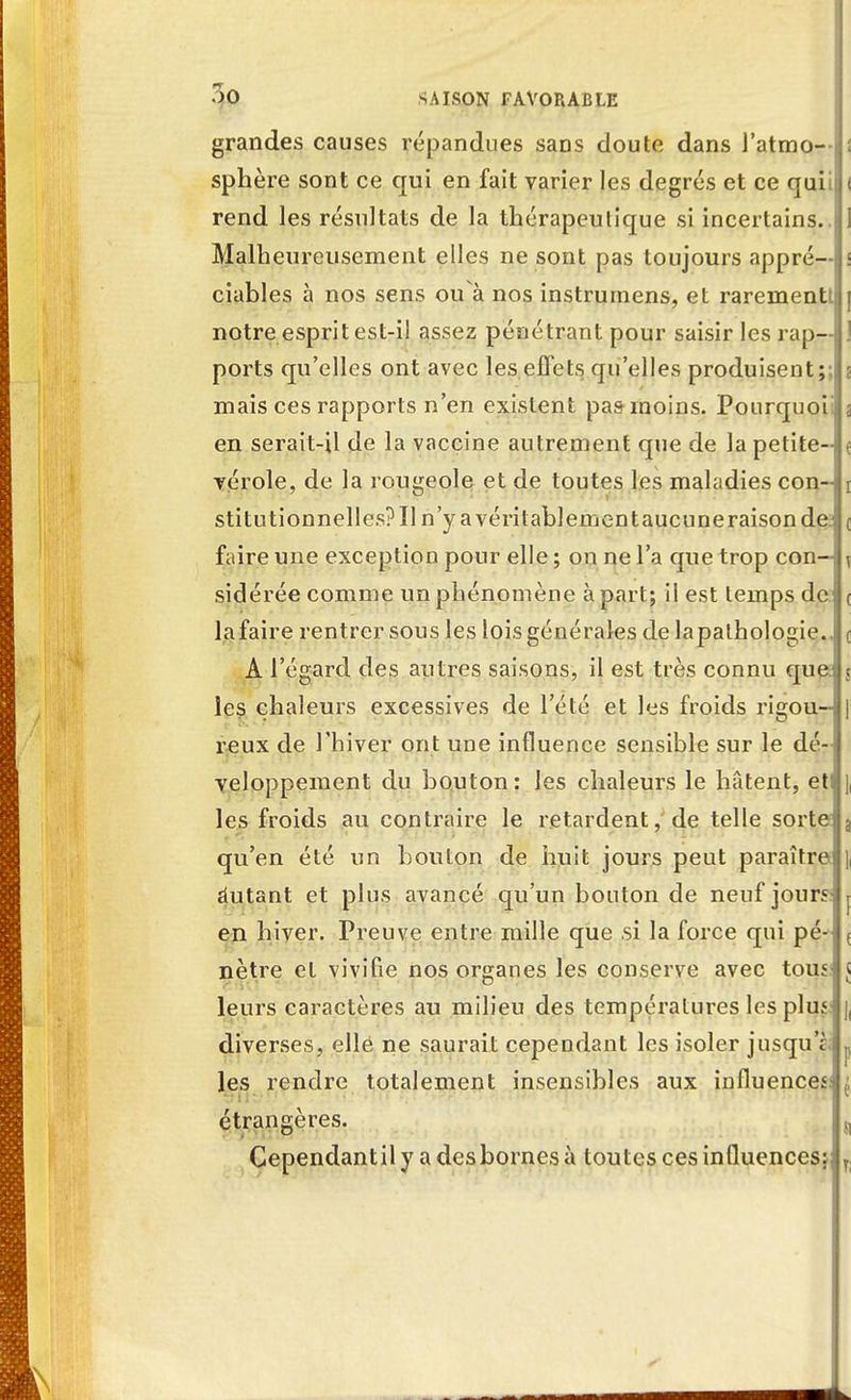 grandes causes répandues sans doute dans l'atmo- sphère sont ce qui en fait varier les degrés et ce quiif rend les résultats de la thérapeutique si incertains.. Malheureusement elles ne sont pas toujours appré—j ciables à nos sens ou a nos instrurnens, et rarementti notre esprit est-il assez pénétrant pour saisir les rap- ports qu'elles ont avec les effets qu'elles produisent;:; mais ces rapports n'en existent pas inoins. Pourquoi; en serait-il de la vaccine autrement que de la petite- vérole, de la rougeole et de toutes les maladies con- stitutionnelles? Il n'y a véritablement aucuneraisondej faire une exception pour elle ; on ne l'a que trop con- sidérée comme un phénomène à part; il est temps de la faire rentrer sous les lois générales de lapalhologie.. A l'égard des autres saisons, il est très connu quei les chaleurs excessives de l'été et les froids rigou--! reux de l'hiver ont une influence sensible sur le dé-i veloppement du bouton : les chaleurs le hâtent, et les froids au contraire le retardent, de telle sorte qu'en été un bouton de huit jours peut paraître autant et plus avancé qu'un bouton de neuf jours en hiver. Preuve entre mille que .si la force qui pé- nètre et vivifie nos organes les conserve avec tous: leurs caractères au milieu des températures les plus diverses, elle ne saurait cependant les isoler jusqu'r les rendre totalement insensibles aux influences; étrangères. Cependantil y a des bornes à toutes ces influences;}