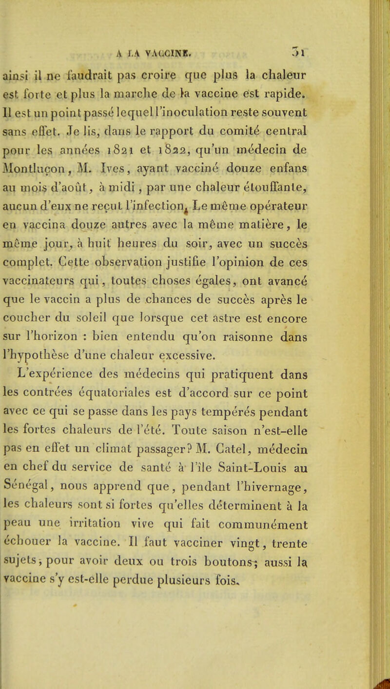 ainsi il ne faudrait pas croire que plus la chaleur est forte et plus la marche de la vaccine est rapide. Il est un point passé lequel l'inoculation reste souvent sans effet. Je lis, dans le rapport du comité central pour les années 1821 et 1822, qu'un médecin de Montluçon, M. Ives, ayant vacciné douze enfans au mois d'août, à midi, par une chaleur étouffante, aucun d'eux ne reçut l'infection^ Le même opérateur en vaccina douze autres avec la même matière, le même jour, à huit heures du soir, avec un succès complet. Cette observation justifie l'opinion de ces vaccinateurs qui, toutes choses égales, ont avancé que le vaccin a plus de chances de succès après le coucher du soleil que lorsque cet astre est encore sur l'horizon : bien entendu qu'on raisonne dans l'hypothèse d'une chaleur excessive. L'expérience des médecins qui pratiquent dans les contrées équatoriales est d'accord sur ce point avec ce qui se passe dans les pays tempérés pendant les fortes chaleurs de l'été. Toute saison n'est-elle pas en effet un climat passager? M. Catel, médecin en chef du service de santé à l'île Saint-Louis au Sénégal, nous apprend que, pendant l'hivernage, les chaleurs sont si fortes qu'elles déterminent à la peau une irritation vive qui fait communément échouer la vaccine. Il faut vacciner vingt, trente sujets , pour avoir deux ou trois boutons-, aussi la vaccine s'y est-elle perdue plusieurs fois*