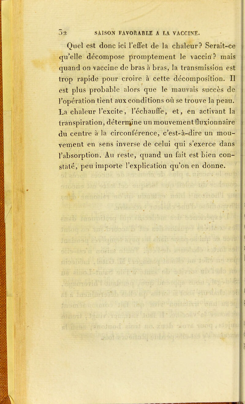 Quel est donc ici l'effet de la chaleur? Serait-ce qu'elle décompose proinptement le vaccin? mais quand on vaccine de bras à bras, la transmission est trop rapide pour croire à cette décomposition. Il est plus probable alors que le mauvais succès de l'opération tient aux conditions où se trouve la peau. La chaleur l'excite, l'échauffé, et, en activant la transpiration, détermine un mouvement Quxionnaire du centre à la circonférence, c'est-à-dire un mou- vement en sens inverse de celui qui s'exerce dans l'absorption. Au reste, quand un fait est bien con- staté, peu importe l'explication qu'on en donne.