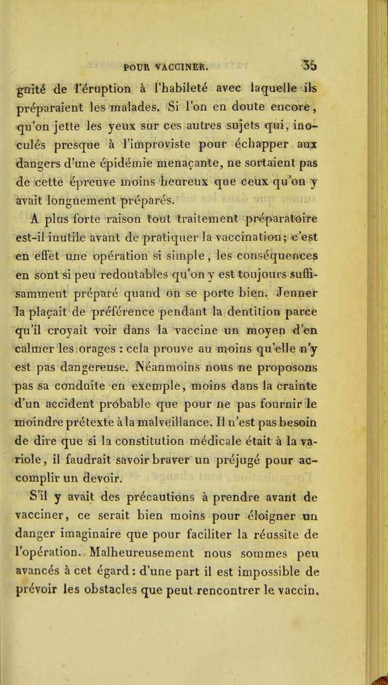 gnité de l'éruption à l'habileté avec laquelle ils préparaient les malades. Si l'on en doute encore, qu'on jette les yeux sur ces autres sujets qui, ino- culés presque à l'improviste pour échapper aux dangers d'une épidémie menaçante, ne sortaient pas de cette épreuve moins heureux que ceux qu'on y avait longuement préparés. A plus forte raison tout traitement préparatoire est-il inutile avant de pratiquer la vaccination; c'est en effet une opération si simple, les conséquences en sont si peu redoutables qu'on y est toujours suffi- samment préparé quand on se porte bien. Jenner la plaçait de préférence pendant la dentition parce qu'il croyait voir dans la vaccine un moyen d'en calmer les orages : cela prouve au moins qu'elle n'y est pas dangereuse. Néanmoins nous ne proposons pas sa conduite en exemple, moins dans la crainte d'un accident probable que pour ne pas fournir le moindre prétexte à la malveillance. Il n'est pas besoin de dire que si la constitution médicale était à la va- riole, il faudrait savoir braver un préjugé pour ac- complir un devoir. S'il y avait des précautions à prendre avant de vacciner, ce serait bien moins pour éloigner on danger imaginaire que pour faciliter la réussite de l'opération. Malheureusement nous sommes peu avancés à cet égard : d'une part il est impossible de prévoir les obstacles que peut rencontrer le vaccin.