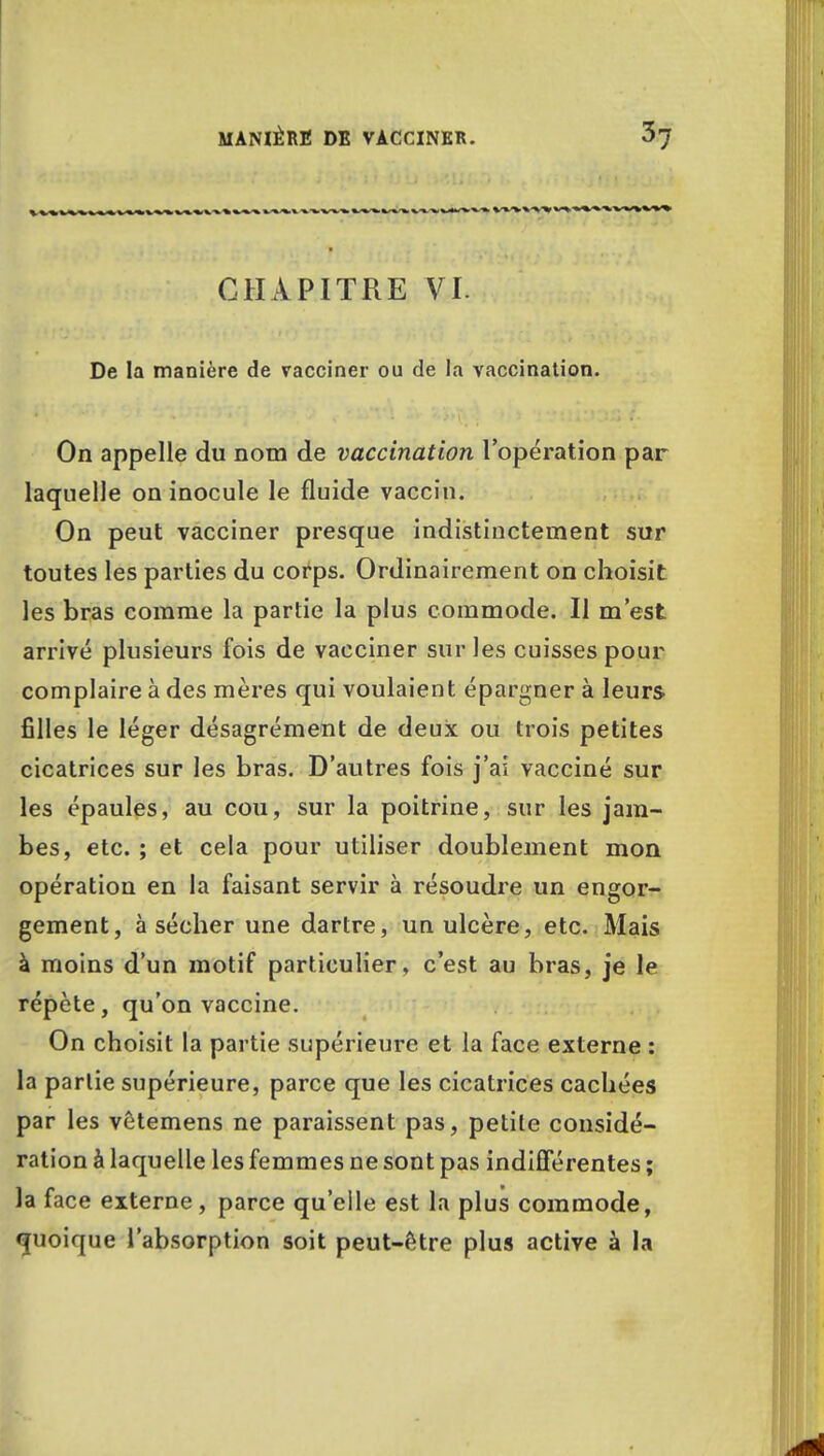CHAPITRE VI. De la manière de vacciner ou de la vaccination. On appelle du nom de vaccination l'opération par laquelle on inocule le fluide vaccin. On peut vacciner presque indistinctement sur toutes les parties du corps. Ordinairement on choisit les bras comme la partie la plus commode. Il m'est arrivé plusieurs fois de vacciner sur les cuisses pour complaire à des mères qui voulaient épargner à leurs filles le léger désagrément de deux ou trois petites cicatrices sur les bras. D'autres fois j'aî vacciné sur les épaules, au cou, sur la poitrine, sur les jam- bes, etc. ; et cela pour utiliser doublement mon opération en la faisant servir à résoudre un engor- gement, à sécher une dartre, un ulcère, etc. Mais à moins d'un motif particulier, c'est au bras, je le répète, qu'on vaccine. On choisit la partie supérieure et la face externe : la partie supérieure, parce que les cicatrices cachées par les vêtemens ne paraissent pas, petite considé- ration à laquelle les femmes ne sont pas indifférentes ; la face externe, parce qu'elle est la plus commode, quoique l'absorption soit peut-être plus active à la