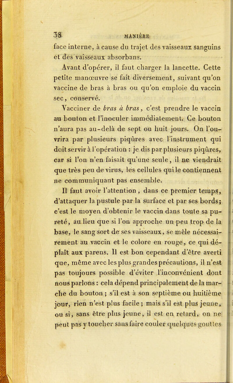 lace interne, à cause du trajet des vaisseaux sanguins et des vaisseaux absorbans. Avant d'opérer, il faut charger la lancette. Cette petite manœuvre se fait diversement, suivant qu'on vaccine de bras à bras ou qu'on emploie du vaccin sec, conservé. Vacciner de bras à bras, c'est prendre le vaccin au bouton et l'inoculer immédiatement. Ce bouton n'aura pas au-delà de sept ou huit jours. On l'ou- vrira par plusieurs piqûres avec l'instrument qui doit servir à l'opération : je dis par plusieurs piqûres, car si l'on n'en faisait qu'une seule, il ne viendrait que très peu de virus, les cellules qui le contiennent ne communiquant pas ensemble. Il faut avoir l'attention, daus ce premier temps, d'attaquer la pustule par la surface et par ses bords; c'est le moyen d'obtenir le vaccin dans toute sa pu- reté, au lieu que si l'on approche un peu trop de la base, le sang sort de ses vaisseaux, se mêle nécessai- rement au vaccin et le colore en rouge, ce qui dé- plaît aux parens. Il est bon cependant d'être averti que, même avec les plus grandes précautions, il n'est pas toujours possible d'éviter l'inconvénient dont nous parlons : cela dépend principalement de la mar- che du bouton ; s'il est à son septième ou huitième jour, rien n'est plus facile ; mais s'il est plus jeune, ou si, sans être plus jeune, il est en retard, on ne peut pas y toucher sans faire couler quelques goût les