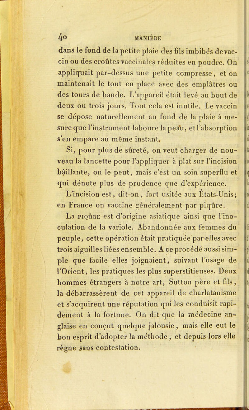 dans le fond de la petite plaie des fils imbibés de vac- cin ou des croûtes vaccinales réduites en poudre. On appliquait par-dessus une petite compresse, et on maintenait le tout en place avec des emplâtres ou des tours de bande. L'appareil était levé au bout de deux ou trois jours. Tout cela est inutile. Le vaccin se dépose naturellement au fond de la plaie à me- sure que l'instrument laboure la pea\], et l'absorption s'en empare au même instant. Si, pour plus de sûreté, on veut charger de nou- veau la lancette pour l'appliquer à plat sur l'incision baillante, on le peut, mais c'est un soin superflu et qui dénote plus de prudence que d'expérience. L'incision est, dit-on, fort usitée aux États-Unis; en France on vaccine généralement par piqûre. La piqûre est d'origine asiatique ainsi que l'ino- culation de la variole. Abandonnée aux femmes du peuple, cette opération était pratiquée par elles avec trois aiguilles liées ensemble. A ce procédé aussi sim- ple que facile elles joignaient, suivant l'usage de l'Orient, les pratiques les plus superstitieuses. Deux hommes étrangers à notre art, Sutton père et fils, la débarrassèrent de cet appareil de charlatanisme et s'acquirent une réputation qui les conduisit rapi- dement à la fortune. On dit que la médecine an- glaise en conçut quelque jalousie, mais elle eut le bon esprit d'adopter la méthode, et depuis lors elle règne sans contestation.