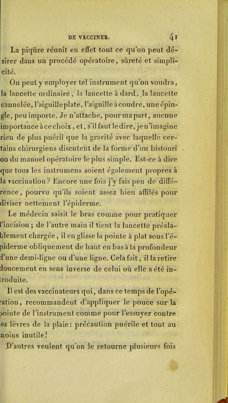 La piqûre réunit en effet tout ce qu'on peut dé- sirer dans un procédé opératoire, sûreté et simpli- cité. On peut y employer tel instrument qu'on voudra, la lancette ordinaire , la lancette à dard, la lancette cannelée, l'aiguilleplate, l'aiguille àcoudre, une épin- gle, peu importe. Je n'attache, pour ma part, aucune importance àcechoix, et, s'il faut ledire, jen'imagine rien de plus puéril que la gravité avec laquelle cer- tains chirurgiens discutent de la forme d'un bistouri ou du manuel opératoire le plus simple. Est-ce à dire que tous les instrumens soient également propres à la vaccination ? Encore une fois j'y fais peu de diffé- rence, pourvu qu'ils soient assez bien affilés pour diviser nettement l'épiderme. Le médecin saisit le bras comme pour pratiquer l'incision ; de l'autre main il tient la lancette préala- blement chargée, il en glisse la pointe à plat sous l'é- piderme obliquement de haut en bas à la profondeur d'une demi-ligne ou d'une ligne. Cela fait, il la retire doucement en sens inverse de celui où elle a été in- troduite. Il est des vaccinateurs qui, dans ce temps de l'opé- •ation, recommandent d'appliquer le pouce sur la jointe de l'instrument comme pour l'essuyer contre es lèvres de la plaie: précaution puérile et tout au noins inutile! D'autres veulent qu'on le retourne plusieurs fois