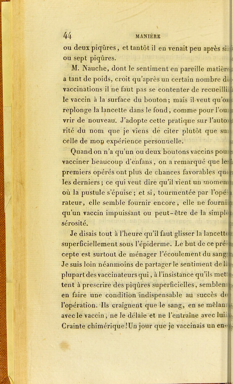 Vv- 44 MANIÈRE ou deux piqûres, et tantôt il en venait peu après sii ou sept piqûres. M. Nauche, dont le sentiment en pareille matière a tant de poids, croit qu'après un certain nombre d vaccinations il ne faut pas se contenter de recueilli! le vaccin à la surface du bouton; mais il veut qu'o> replonge la lancette dans le fond, comme pour l'ouï vrir de nouveau. J'adopte cette pratique sur l'auto)] rite du nom que je viens de citer plutôt que sui celle de mon expérience personnelle. Quand on n'a qu'un ou deux boutons vaccins poui vacciner beaucoup d'enfans, on a remarqué que le? premiers opérés ont plus de chances favorables qui les derniers ; ce qui veut dire qu'il vient un momem où la pustule s'épuise ; et si, tourmentée par l'opé.* rateur, elle semble fournir encore, elle ne fourni qu'un vaccin impuissant ou peut-être de la simpl» sérosité. Je disais tout à l'heure qu'il faut glisser la lancette superGciellement sous l'épiderme. Le but de ce préé cepte est surtout de ménager l'écoulement du sang Je suis loin néanmoins de partager le sentiment de h plupart des vaccinateurs qui, à l'insistance qu'ils met i tent à prescrire des piqûres superficielles, semblen en faire une condition indispensable au succès d< l'opération. Ils craignent que le sang, en se mêlan: avec le vaccin, ne le délaie et ne l'entraîne avec luii Crainte chimérique !Un jour que je vaccinais un en* Si
