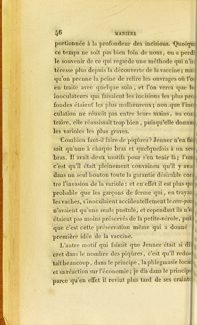 portionnée à la profondeur des incisions. Quoi ce temps ne soit pas bien loin de nous, on a per le souvenir de ce qui regarde une méthode qui n'ir téresse plus depuis la découverte de la vaccine; mai qu'on prenne la peine de relire les ouvrages où Y en traite avec quelque soin , et l'on verra que le inoculateurs qui faisaient les incisions les plus prcJ fondes étaient les plus malheureux; non que l'inc culation ne réussît pas entre leurs mains, au co traire, elle réussissait trop bien , puisqu'elle donn les varioles les plus graves. Combien faut-il faire de piqûres? Jenner n'en fini] sait qu'une à chaque bras et quelquefois à un s bras. Il avait.deux motifs pour s'en tenir là; l'umL c'est qu'il était pleinement convaincu qu'il y avaJ dans un seul bouton toute la garantie désirable cor tre l'invasion de la variole : et en'effet il est plus qulp probable que les garçons de ferme qui, en travail^ lesvaches, s'inoculaient accidentellementlec0îi>-/Hwlj)! n'avaient qu'une seule pustule, et cependant ils n e||J étaient pas moins préservés de la petite-vérole, puif r que c'est cette préservation même qui a donné première idée de la vaccine. L'autre motif qui faisait que Jenner était si dil^ cret dans le nombre des piqûres, c'est qu'il redoi taitbeaucoup, dans le principe, laphlegmasie locasj^ et sa réaction sur l'économie ; je dis dans le princip parce qu'en effet il revint plus tard de ses craint Ti H e; i lit i tfo