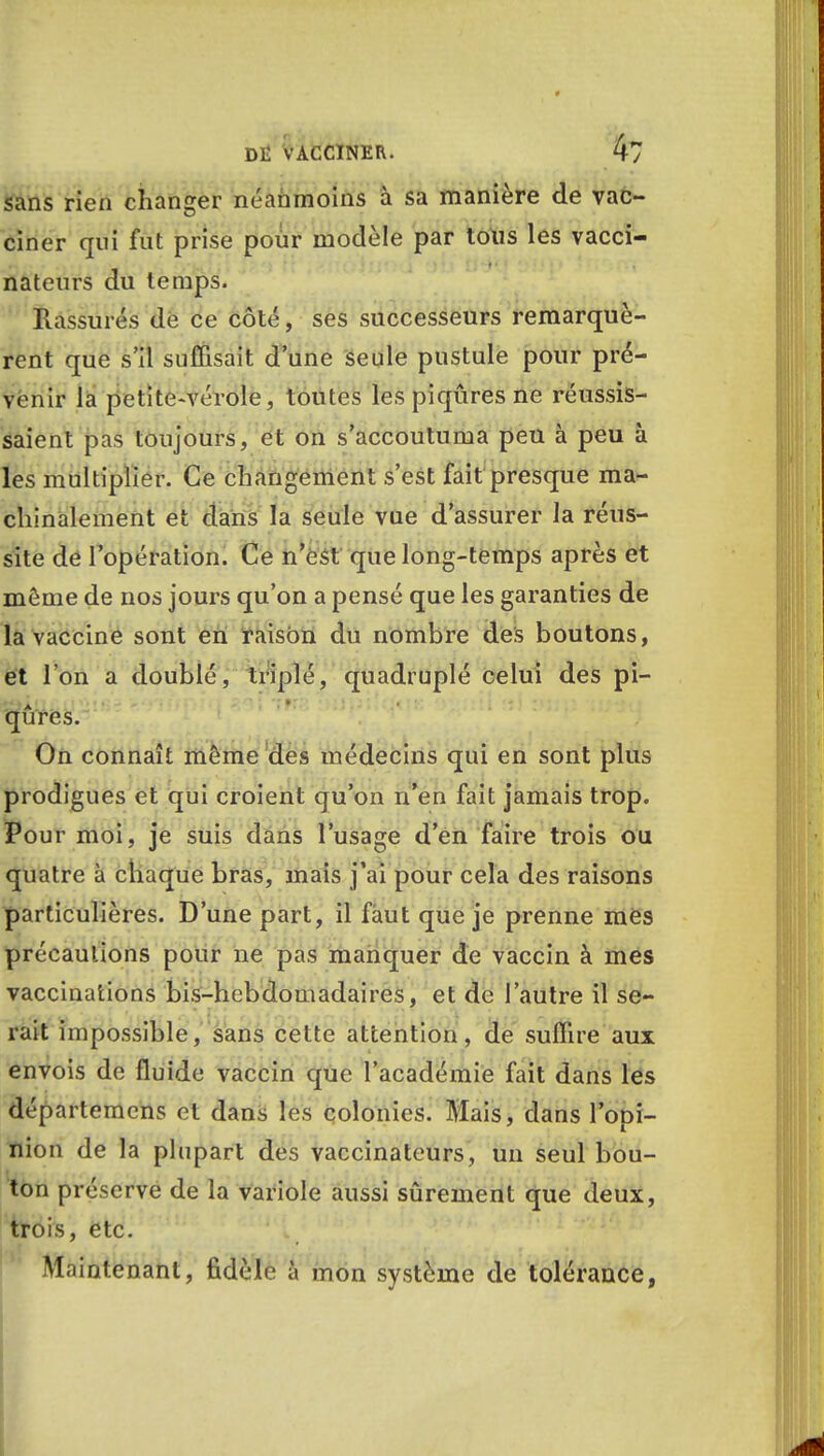 sans rien changer néanmoins à sa manière de vac- ciner qui fut prise pour modèle par tous les vacci- nateurs du temps. Rassurés dé ce côté, ses successeurs remarquè- rent que s'il suffisait d'une seule pustule pour pré- venir la petite-vérole, toutes les piqûres ne réussis- saient pas toujours, et on s'accoutuma peu à peu à les multiplier. Ce changement s'est fait presque ma- chinalement et dans la seule vue d'assurer la réus- site de l'opération. Ce n'est que long-temps après et môme de nos jours qu'on a pensé que les garanties de la vaccine sont en raison du nombre des boutons, et l'on a doublé, triplé, quadruplé celui des pi- qûres. On connaît même des médecins qui en sont plus prodigues et qui croient qu'on n'en fait jamais trop. Pour moi, je suis dans l'usage d'en faire trois ou quatre à chaque bras, mais j'ai pour cela des raisons particulières. D'une part, il faut que je prenne mes précautions pour ne pas manquer de vaccin à mes vaccinations bis-hebdomadaires, et de l'autre il se- rait impossible, sans cette attention, de suffire aux envois de fluide vaccin que l'académie fait dans les départemcns et dans les colonies. Mais, dans l'opi- nion de la plupart des vaccinateurs, un seul bou- ton préserve de la variole aussi sûrement que deux, trois, etc. Maintenant, fidèle à mon système de tolérance,