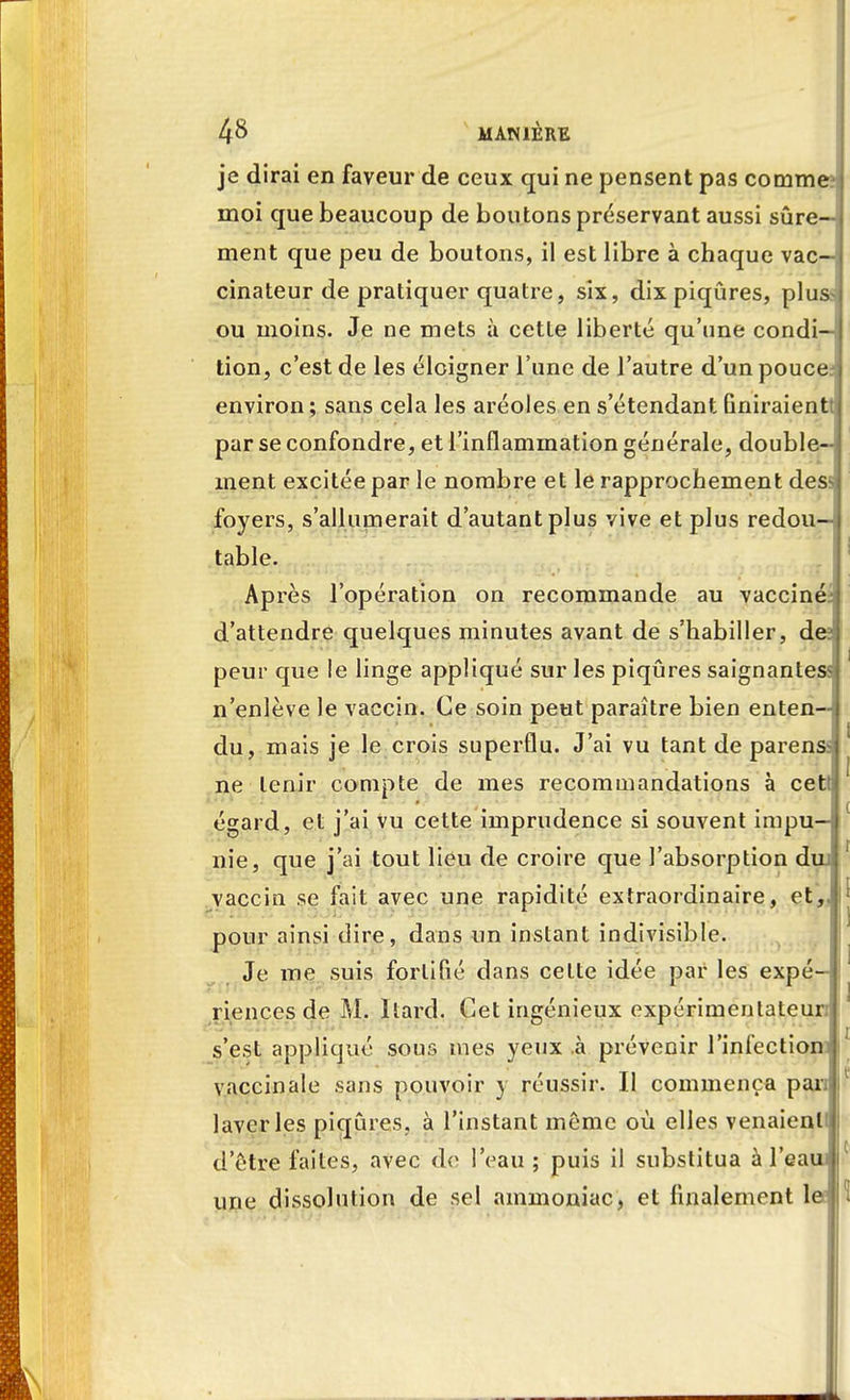 je dirai en faveur de ceux qui ne pensent pas comme? moi que beaucoup de boutons préservant aussi sûre- ment que peu de boutons, il est libre à chaque vac—; cinateur de pratiquer quatre, six, dix piqûres, pluss ou moins. Je ne mets à cette liberté qu'une condi- tion, c'est de les éloigner l'une de l'autre d'un pouce? environ ; sans cela les aréoles en s'étendant finiraient! par se confondre, et l'inflammation générale, double- ment excitée par le nombre et le rapprochement dess foyers, s'allumerait d'autant plus vive et plus redou—> table. Après l'opération on recommande au vacciné- d'attendre quelques minutes avant de s'habiller, des peur que le linge appliqué sur les piqûres saignantes- n'enlève le vaccin. Ce soin peut paraître bien enten- du, mais je le crois superflu. J'ai vu tant de parens> ' ne tenir compte de mes recommandations à cett égard, et j'ai vu cette imprudence si souvent impu— 1 nie, que j'ai tout lieu de croire que l'absorption dm 1 vaccin se fait avec une rapidité extraordinaire, et,, l' pour ainsi dire, dans un instant indivisible. Je me suis fortifié dans celte idée par les expé- | riences de M. Itard. Cet ingénieux expérimentateur s'est appliqué sous mes yeux à prévenir l'infectioni i' vaccinale sans pouvoir y réussir. Il commença pan I laveries piqûres, à l'instant même où elles venaienlii| d'être faites, avec de l'eau ; puis il substitua à l'eaui une dissolution de sel ammoniac, et finalement le H
