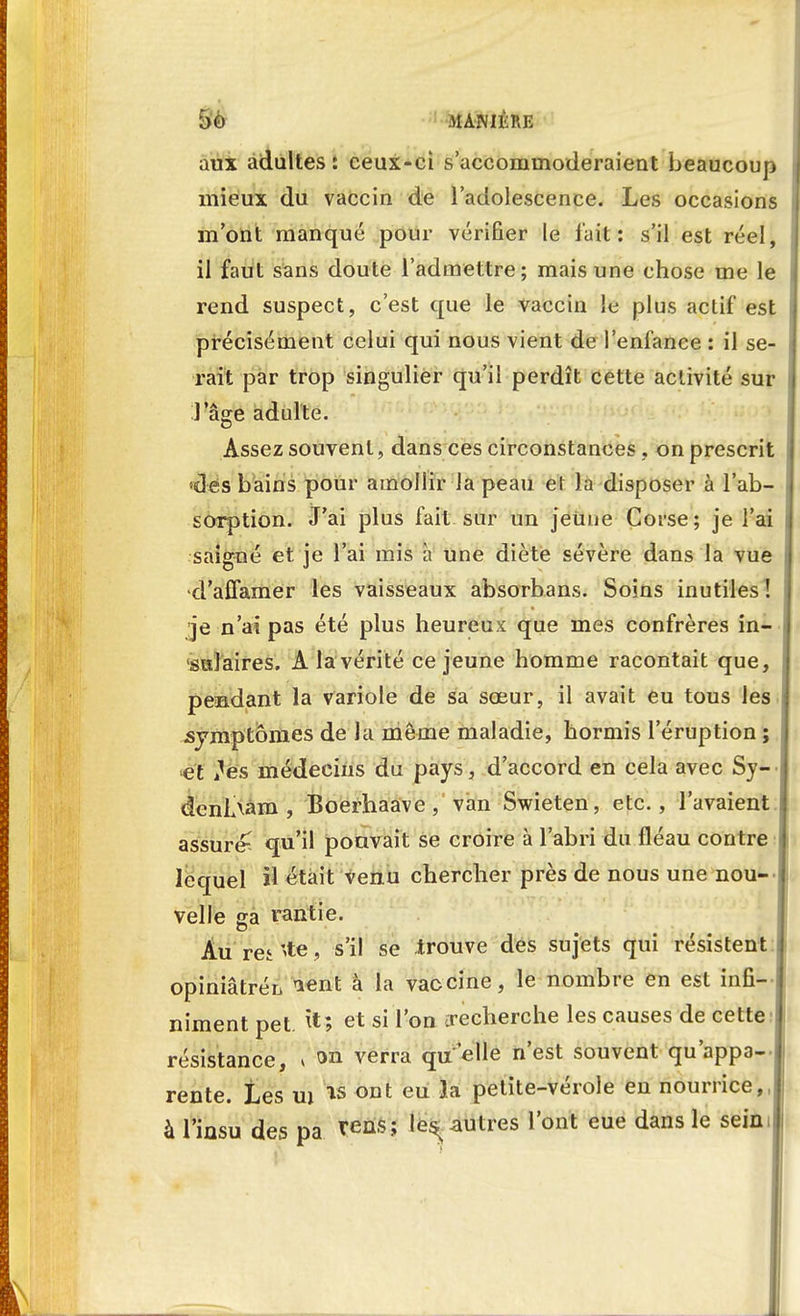 aux adultes: ceux-ci s'accommoderaient beaucoup mieux du vaccin de l'adolescence. Les occasions m'ont manqué pour vérifier le fait : s'il est réel il faut sans doute l'admettre; mais une chose me le rend suspect, c'est que le vaccin le plus actif est précisément celui qui nous vient de l'enfance : il se- rait par trop singulier qu'il perdît cette activité sur l'âge adulte. Assez souvent, dans ces circonstances , on prescrit •dés bains pour amollir la peau ef la disposer à l'ab- sorption. J'ai plus fait sur un jeune Corse; je l'ai saigné et je l'ai mis a une diète sévère dans la vue -d'affamer les vaisseaux absorbans. Soins inutiles ! je n'ai pas été plus heureux que mes confrères in- sulaires. A la vérité ce jeune homme racontait que, pendant la variole de sa sœur, il avait eu tous les symptômes de la même maladie, hormis l'éruption ; et les médecins du pays, d'accord en cela avec Sy- denLxam , Boerhaave , van Swieten, etc., l'avaient assuré^ qu'il pouvait se croire à l'abri du lléau contre lequel il était venu chercher près de nous une nou- velle sa rantie. Àu rei 'te, s'il se trouve des sujets qui résistent opiniâtrén ^ent à la vaccine, le nombre en est infi- niment pet. fa» et si l'on recherche les causes de cette résistance, * on verra qu'elle n'est souvent qu'appa- rente. Les ui is ont eu îa petite-vérole en nourrice,, à l'insu des pa rens; le^ autres l'ont eue dans le sein.