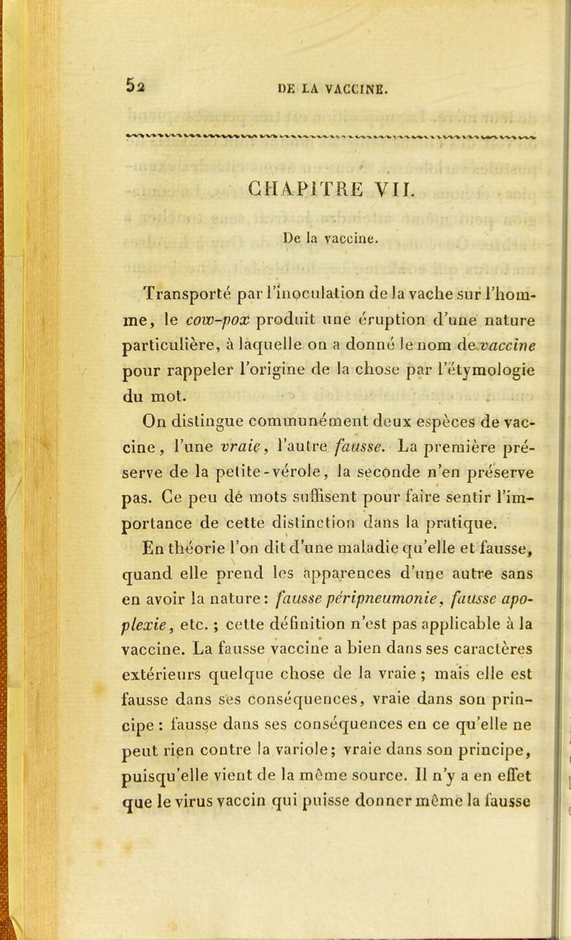 $2 CHAPITRE VII. De la vaccine. Transporté par l'inoculation de la vache sur l'hom- me, le cow-pox produit une éruption d'une nature particulière, à laquelle on a donné le nom de vaccine pour rappeler l'origine de la chose par l'étymologie du mot. On distingue communément deux espèces de vac- cine, l'une vraie, l'autre fausse. La première pré- serve de la petite-vérole, la seconde n'en préserve pas. Ce peu dé mots suffisent pour faire sentir l'im- portance de cette distinction dans la pratique. En théorie l'on dit d'une maladie qu'elle et fausse, quand elle prend les apparences d'une autre sans en avoir la nature: fausse péripneumonie, fausse apo- plexie , etc. ; cette définition n'est pas applicable à la vaccine. La fausse vaccine a bien dans ses caractères extérieurs quelque chose de la vraie ; mais elle est fausse dans ses conséquences, vraie dans son prin- cipe : fausse dans ses conséquences en ce qu'elle ne peut rien contre la variole; vraie dans son principe, puisqu'elle vient de la môme source. Il n'y a en effet que le virus vaccin qui puisse donner même la fausse