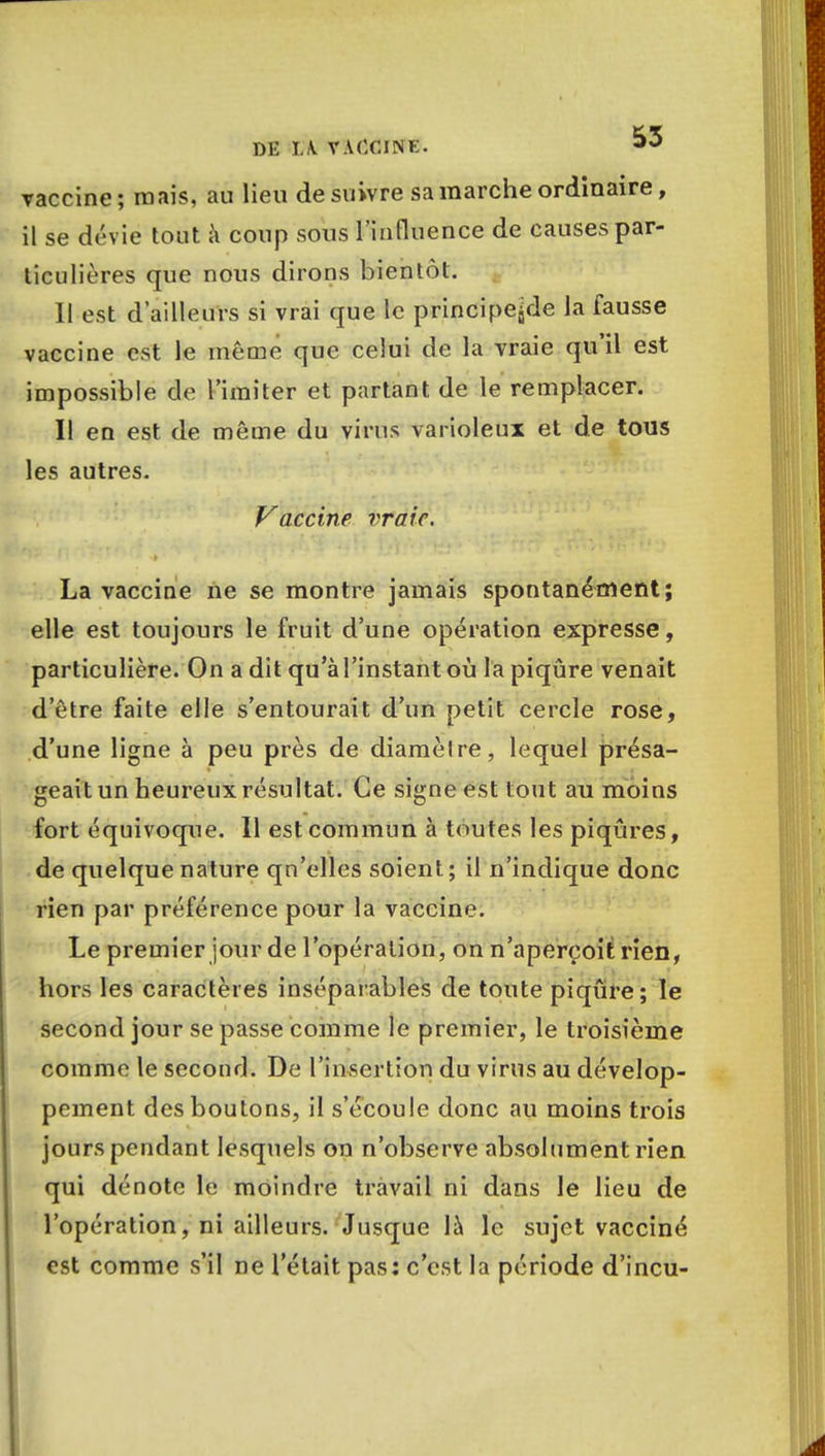 vaccine; mais, au lieu de suivre sa marche ordinaire, il se dévie tout à coup sous l'influence de causes par- ticulières que nous dirons bientôt. Il est d'ailleurs si vrai que le principe^de la fausse vaccine est le même que celui de la vraie qu'il est impossible de l'imiter et partant de le remplacer. Il en est de même du virus varioleux et de tous les autres. Vaccine vraie. La vaccine ne se montre jamais spontanément; elle est toujours le fruit d'une opération expresse, particulière. On a dit qu'à l'instant où la piqûre venait d'être faite elle s'entourait d'un petit cercle rose, d'une ligne à peu près de diamètre, lequel présa- geait un heureux résultat. Ce signe est tout au moins fort équivoque. 11 est commun à toutes les piqûres, de quelque nature qu'elles soient; il n'indique donc rien par préférence pour la vaccine. Le premier jour de l'opération, on n'aperçoit rien, hors les caractères inséparables de toute piqûre; le second jour se passe comme le premier, le troisième comme le second. De l'insertion du virus au dévelop- pement des boutons, il s'écoule donc au moins trois jours pendant lesquels on n'observe absolument rien qui dénote le moindre travail ni dans le lieu de l'opération, ni ailleurs. Jusque là le sujet vacciné est comme s'il ne l'était pas: c'est la période d'incu-