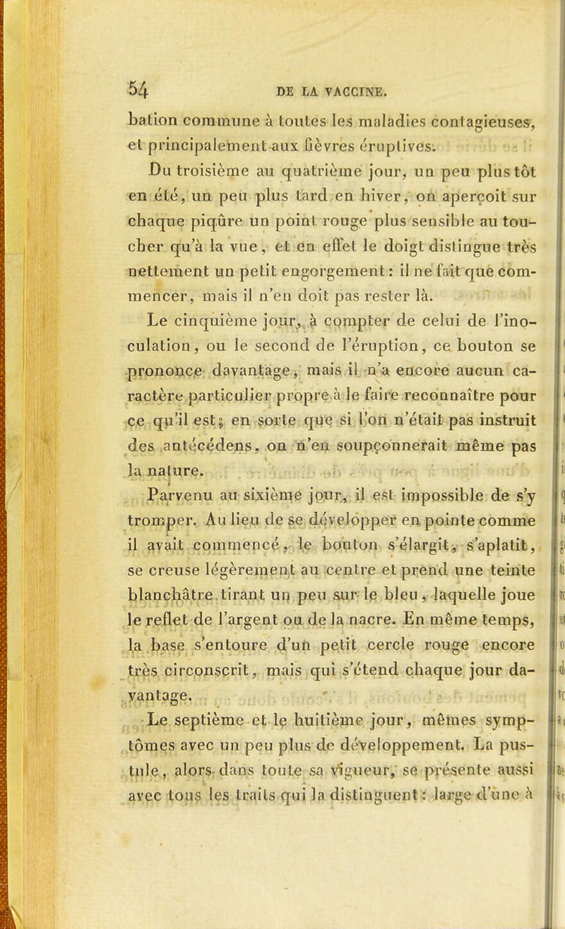 bation commune à toutes les maladies contagieuses, et principalement aux Gèvres éruplives. Du troisième au quatrième jour, un peu plus tôt en été, un peu plus tard en hiver, on aperçoit sur chaque piqûre un point rouge plus sensible au tou- cher qu'à la vue, et en effet le doigt dislingue très nettement un petit engorgement : il ne fait que com- mencer, mais il n'en doit pas rester là. Le cinquième jour, à compter de celui de l'ino- culation, ou le second de l'éruption, ce bouton se prononce davantage, mais ii n'a encore aucun ca- ractère particulier propre à le faire reconnaître pour ce qu'il est; en sorte que si l'on n'était pas instruit des antécédens, on n'en soupçonnerait même pas la nature. Parvenu au sixième jour, il est impossible de s'y tromper. Au lieu de se développer en pointe comme il avait commencé, le bouton s'élargit, s'aplatit, se creuse légèrement au centre et prend une teinte blanchâtre tirant un peu sur le bleu, laquelle joue le reflet de l'argent ou de la nacre. En même temps, la base s'entoure d'un petit cercle rouge encore très circonscrit, mais qui s'étend chaque jour da- vantage. Le septième et le huitième jour, mêmes symp- tômes avec un peu plus de développement. La pus- tule, alors dans toute sa vigueur, se présente aussi avec tous les traits qui la distinguent : large d'une à