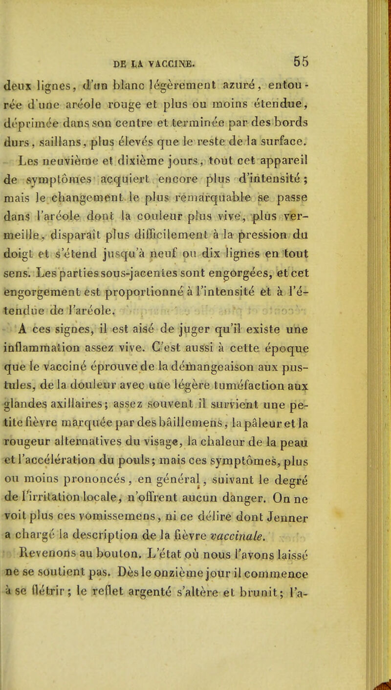 deux lignes, d'un blanc légèrement azuré, entou- rée d'une aréole rouge et plus ou moins étendue, déprimée dans son centre et terminée par des bords durs, saillans, plus élevés que le reste de la surface. Les neuvième et dixième jours, tout cet appareil de symptômes acquiert encore plus d'intensité ; mais le changement le plus remarquable se passe dans l'aréole dont la couleur plus vive, plus ver- meille, disparaît plus difficilement à la pression du doigt et s'étend jusqu'à neuf ou dix lignes en tout sens. Les parties sous-jacentes sont engorgées, et cet engorgement est proportionné à l'intensité et à l'é- tendue de l'aréole. A ces signes, il est aisé de juger qu'il existe une inflammation assez vive. C'est aussi à cette époque que le vacciné éprouve de la démangeaison aux pus- tules, de la douleur avec une légère tuméfaction aux glandes axillaires; assez souvent il survient une pe- tite fièvre marquée par des bâillemens, la pâleur et la rougeur alternatives du visage, la chaleur de la peau et l'accélération du pouls; mais ces symptômes, plus ou moins prononcés, en général, suivant le degré de l'irritation locale, n'offrent aucun danger. On ne voit plus ces vomissemens, ni ce délire dont Jenner a chargé la description de la fièvre vaccinale. Revenons au boulon. L'état où nous l'avons laissé ne se soutient pas. Dès le onzième jour il commence à se, flétrir; le reflet argenté s'altère et brunit; la-