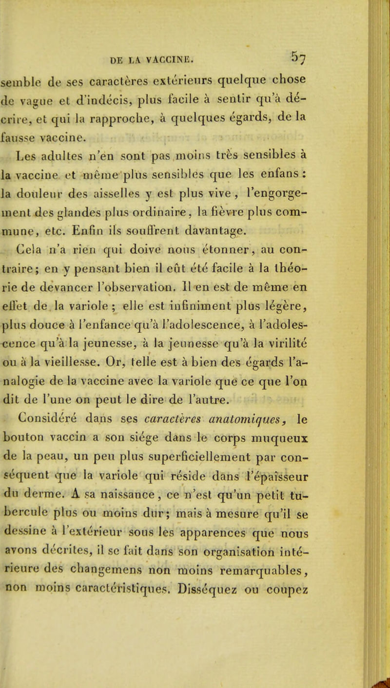 Semble de ses caractères extérieurs quelque chose de vague et d'indécis, plus facile à sentir qua dé- crire, et qui la rapproche, à quelques égards, de la fausse vaccine. Les adultes n'en sont pas moins très sensibles à la vaccine et même plus sensibles que les enfans : la douleur des aisselles y est plus vive, l'engorge- ment des glandes plus ordinaire, la fièvre plus com- mune, etc. Enfin ils souffrent davantage. Cela n'a rien qui doive nous étonner, au con- traire; en y pensant bien il eût été facile à la théo- rie de devancer l'observation. 11 en est de même en eilet de la variole ; elle est infiniment plus légère, plus douce à l'enfance qu'à l'adolescence, à l'adoles- cence qu'à la jeunesse, à la jeunesse qu'à la virilité ou à la vieillesse. Or, telle est à bien des égards l'a- nalogie de la vaccine avec la variole que ce que l'on dit de l'une on peut le dire de l'autre. Considéré dans ses caractères analomiques, le bouton vaccin a son siège dans le corps muqueux de la peau, un peu plus superficiellement par con- séquent que la variole qui réside dans l'épaisseur du derme. A sa naissance, ce n'est qu'un petit tu- bercule plus ou moins dur; mais à mesure qu'il se dessine à l'extérieur sous les apparences que nous avons décrites, il se fait dans son organisation inté- rieure des changemens non moins remarquables, non moins caractéristiques. Disséquez ou coupez