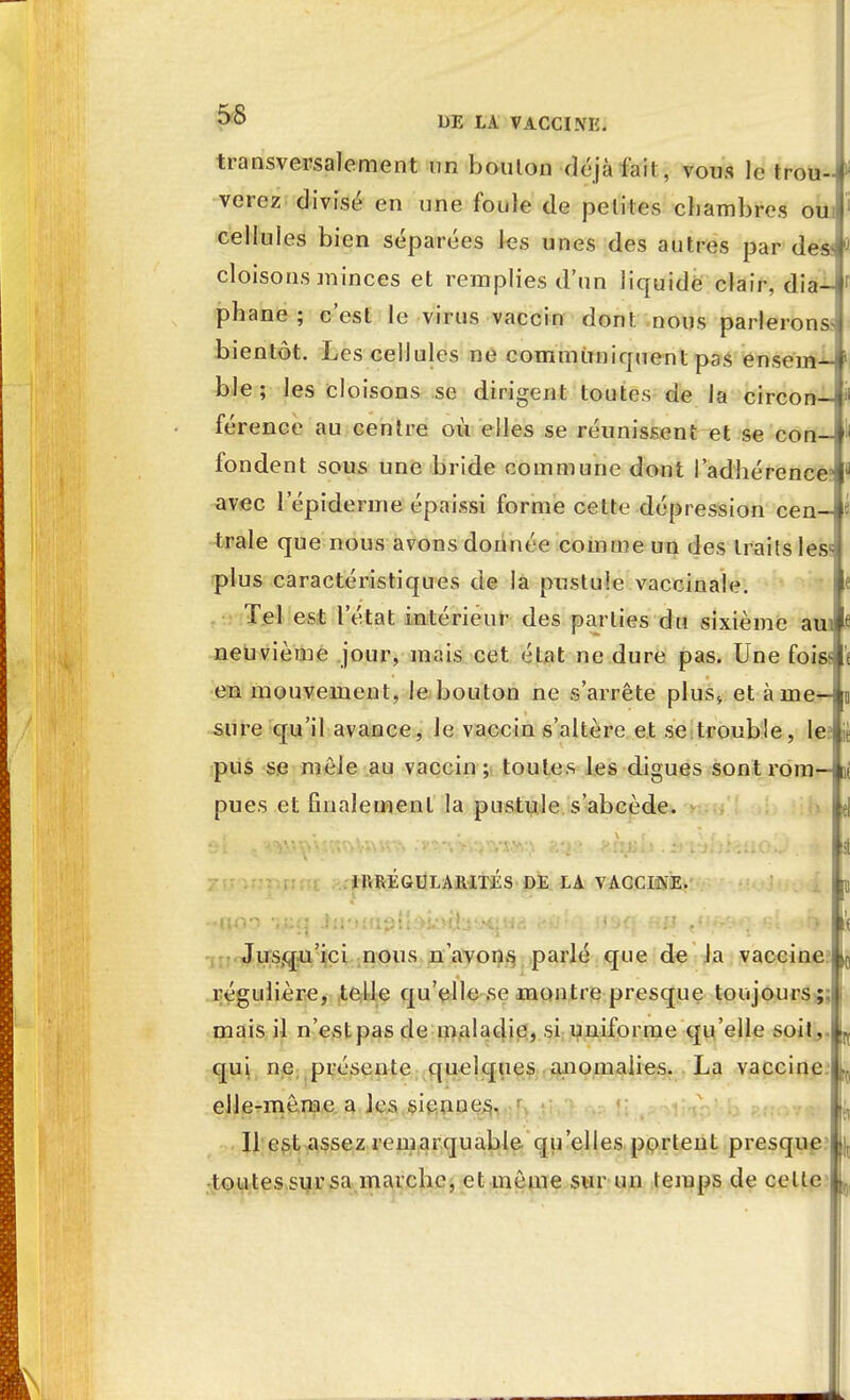 transversalement un bouton déjà fait, vous le trou--) ou verez divisé en une foule de petites chambres cellules bien séparées les unes des autres par de» cloisons minces et remplies d'un liquide clair, dia- phane ; c'est le virus vaccin dont nous parlerons* bientôt. Les cellules ne communiquent pas ensem-- ble; les cloisons se dirigent toutes de la circon- férence au centre où elles se réunissent et se con fondent sous une bride commune dont l'adhérence? avec l'épiderme épaissi forme cette dépression cen- trale que nous avons donnée comme un des traits les plus caractéristiques de la pustule vaccinale. Tel est l'état intérieur des parties du sixième am neuvième jour, mais cet état ne dure pas. Une foiss en mouvement, le bouton ne s'arrête plus* et àine-j sure qu'il avance, Je vaccin s'altère et se trouble, le pus se môle au vaccin; toutes les digues sontrom—[ pues et finalement la pustule s'abcède. IRREGULARITES DE LA VACCINE. Jusqu'ici nous n'avons parlé que de la vaccine i régulière, telle qu'elle se montre presque toujours mais il n'estpasde maladie, si uniforme qu'elle soit qui ne présente quelques anomalies. La vaccine elle-même a les siennes. Il est assez remarquable qu'elles portent presque t outes sur sa marche, et même sur un temps de cette